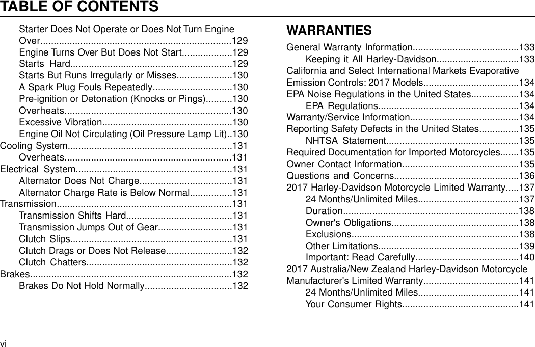 Starter Does Not Operate or Does Not Turn EngineOver........................................................................129Engine Turns Over But Does Not Start...................129Starts Hard.............................................................129Starts But Runs Irregularly or Misses.....................130A Spark Plug Fouls Repeatedly..............................130Pre-ignition or Detonation (Knocks or Pings)..........130Overheats...............................................................130Excessive Vibration.................................................130Engine Oil Not Circulating (Oil Pressure Lamp Lit)..130Cooling System..............................................................131Overheats...............................................................131Electrical System...........................................................131Alternator Does Not Charge...................................131Alternator Charge Rate is Below Normal................131Transmission..................................................................131Transmission Shifts Hard........................................131Transmission Jumps Out of Gear............................131Clutch Slips.............................................................131Clutch Drags or Does Not Release.........................132Clutch Chatters.......................................................132Brakes............................................................................132Brakes Do Not Hold Normally.................................132WARRANTIESGeneral Warranty Information........................................133Keeping it All Harley-Davidson...............................133California and Select International Markets EvaporativeEmission Controls: 2017 Models....................................134EPA Noise Regulations in the United States..................134EPA Regulations.....................................................134Warranty/Service Information.........................................134Reporting Safety Defects in the United States...............135NHTSA Statement..................................................135Required Documentation for Imported Motorcycles.......135Owner Contact Information............................................135Questions and Concerns...............................................1362017 Harley-Davidson Motorcycle Limited Warranty.....13724 Months/Unlimited Miles......................................137Duration..................................................................138Owner&apos;s Obligations................................................138Exclusions...............................................................138Other Limitations.....................................................139Important: Read Carefully.......................................1402017 Australia/New Zealand Harley-Davidson MotorcycleManufacturer&apos;s Limited Warranty....................................14124 Months/Unlimited Miles......................................141Your Consumer Rights............................................141viTABLE OF CONTENTS
