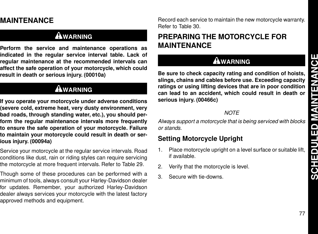 MAINTENANCEPerform the service and maintenance operations asindicated in the regular service interval table. Lack ofregular maintenance at the recommended intervals canaffect the safe operation of your motorcycle, which couldresult in death or serious injury. (00010a)If you operate your motorcycle under adverse conditions(severe cold, extreme heat, very dusty environment, verybad roads, through standing water, etc.), you should per-form the regular maintenance intervals more frequentlyto ensure the safe operation of your motorcycle. Failureto maintain your motorcycle could result in death or ser-ious injury. (00094a)Service your motorcycle at the regular service intervals. Roadconditions like dust, rain or riding styles can require servicingthe motorcycle at more frequent intervals. Refer to Table 29.Though some of these procedures can be performed with aminimum of tools, always consult your Harley-Davidson dealerfor updates. Remember, your authorized Harley-Davidsondealer always services your motorcycle with the latest factoryapproved methods and equipment.Record each service to maintain the new motorcycle warranty.Refer to Table 30.PREPARING THE MOTORCYCLE FORMAINTENANCEBe sure to check capacity rating and condition of hoists,slings, chains and cables before use. Exceeding capacityratings or using lifting devices that are in poor conditioncan lead to an accident, which could result in death orserious injury. (00466c)NOTEAlways support a motorcycle that is being serviced with blocksor stands.Setting Motorcycle Upright1. Place motorcycle upright on a level surface or suitable lift,if available.2. Verify that the motorcycle is level.3. Secure with tie-downs.77SCHEDULED MAINTENANCE