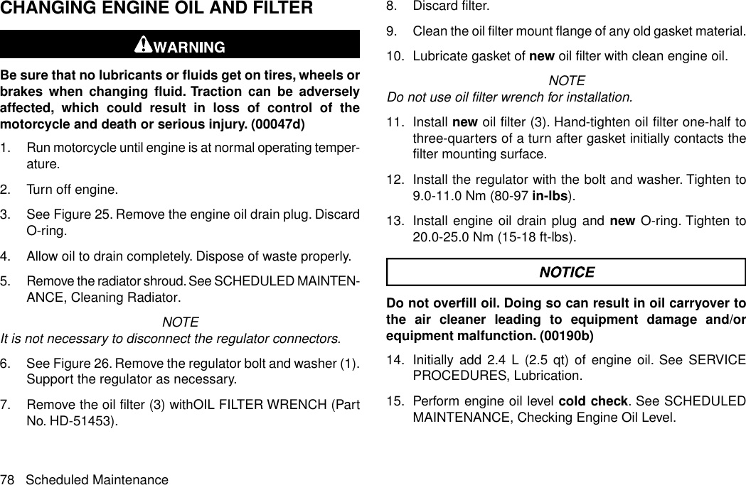 CHANGING ENGINE OIL AND FILTERBe sure that no lubricants or fluids get on tires, wheels orbrakes when changing fluid. Traction can be adverselyaffected, which could result in loss of control of themotorcycle and death or serious injury. (00047d)1. Run motorcycle until engine is at normal operating temper-ature.2. Turn off engine.3. See Figure 25. Remove the engine oil drain plug. DiscardO-ring.4. Allow oil to drain completely. Dispose of waste properly.5. Remove the radiator shroud. See SCHEDULED MAINTEN-ANCE, Cleaning Radiator.NOTEIt is not necessary to disconnect the regulator connectors.6. See Figure 26. Remove the regulator bolt and washer (1).Support the regulator as necessary.7. Remove the oil filter (3) withOIL FILTER WRENCH (PartNo. HD-51453).8. Discard filter.9. Clean the oil filter mount flange of any old gasket material.10. Lubricate gasket of new oil filter with clean engine oil.NOTEDo not use oil filter wrench for installation.11. Install new oil filter (3). Hand-tighten oil filter one-half tothree-quarters of a turn after gasket initially contacts thefilter mounting surface.12. Install the regulator with the bolt and washer. Tighten to9.0-11.0 Nm (80-97 in-lbs).13. Install engine oil drain plug and new O-ring. Tighten to20.0-25.0 Nm (15-18 ft-lbs).Do not overfill oil. Doing so can result in oil carryover tothe air cleaner leading to equipment damage and/orequipment malfunction. (00190b)14. Initially add 2.4 L (2.5 qt) of engine oil. See SERVICEPROCEDURES, Lubrication.15. Perform engine oil level cold check. See SCHEDULEDMAINTENANCE, Checking Engine Oil Level.78 Scheduled Maintenance