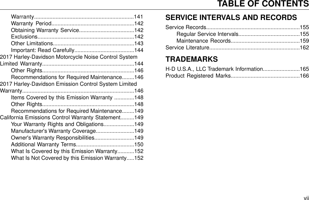 Warranty.................................................................141Warranty Period......................................................142Obtaining Warranty Service....................................142Exclusions...............................................................142Other Limitations.....................................................143Important: Read Carefully.......................................1442017 Harley-Davidson Motorcycle Noise Control SystemLimited Warranty............................................................144Other Rights............................................................146Recommendations for Required Maintenance........1462017 Harley-Davidson Emission Control System LimitedWarranty.........................................................................146Items Covered by this Emission Warranty .............148Other Rights............................................................148Recommendations for Required Maintenance........149California Emissions Control Warranty Statement.........149Your Warranty Rights and Obligations....................149Manufacturer&apos;s Warranty Coverage.........................149Owner&apos;s Warranty Responsibilities..........................149Additional Warranty Terms......................................150What Is Covered by this Emission Warranty...........152What Is Not Covered by this Emission Warranty.....152SERVICE INTERVALS AND RECORDSService Records.............................................................155Regular Service Intervals........................................155Maintenance Records.............................................159Service Literature...........................................................162TRADEMARKSH-D U.S.A., LLC Trademark Information........................165Product Registered Marks.............................................166viiTABLE OF CONTENTS