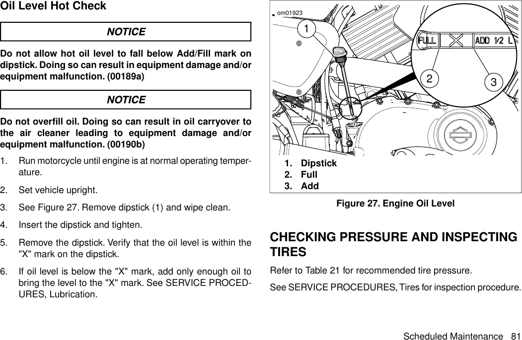 Oil Level Hot CheckDo not allow hot oil level to fall below Add/Fill mark ondipstick. Doing so can result in equipment damage and/orequipment malfunction. (00189a)Do not overfill oil. Doing so can result in oil carryover tothe air cleaner leading to equipment damage and/orequipment malfunction. (00190b)1. Run motorcycle until engine is at normal operating temper-ature.2. Set vehicle upright.3. See Figure 27. Remove dipstick (1) and wipe clean.4. Insert the dipstick and tighten.5. Remove the dipstick. Verify that the oil level is within the&quot;X&quot; mark on the dipstick.6. If oil level is below the &quot;X&quot; mark, add only enough oil tobring the level to the &quot;X&quot; mark. See SERVICE PROCED-URES, Lubrication.132om019231. Dipstick2. Full3. AddFigure 27. Engine Oil LevelCHECKING PRESSURE AND INSPECTINGTIRESRefer to Table 21 for recommended tire pressure.See SERVICE PROCEDURES, Tires for inspection procedure.Scheduled Maintenance 81