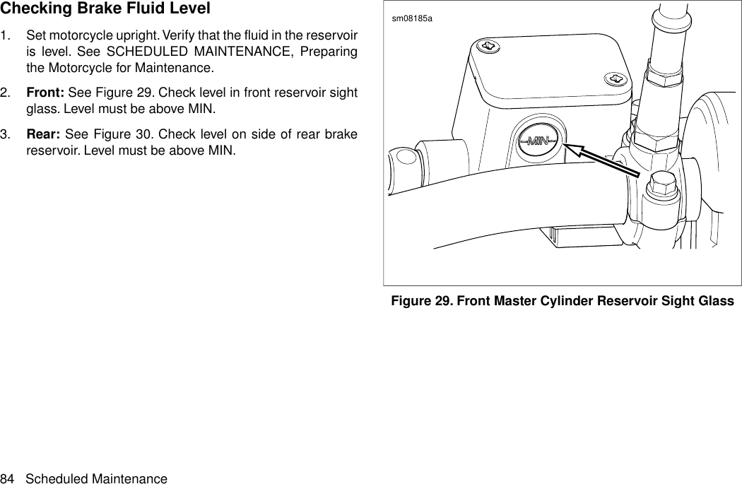 Checking Brake Fluid Level1. Set motorcycle upright.Verify that the fluid in the reservoiris level. See SCHEDULED MAINTENANCE, Preparingthe Motorcycle for Maintenance.2. Front: See Figure 29. Check level in front reservoir sightglass. Level must be above MIN.3. Rear: See Figure 30. Check level on side of rear brakereservoir. Level must be above MIN.sm08185aFigure 29. Front Master Cylinder Reservoir Sight Glass84 Scheduled Maintenance