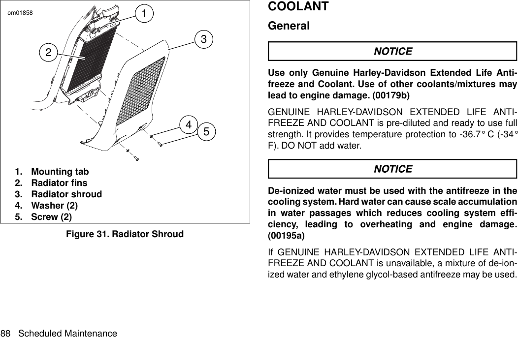 12435om018581. Mounting tab2. Radiator fins3. Radiator shroud4. Washer (2)5. Screw (2)Figure 31. Radiator ShroudCOOLANTGeneralUse only Genuine Harley-Davidson Extended Life Anti-freeze and Coolant. Use of other coolants/mixtures maylead to engine damage. (00179b)GENUINE HARLEY-DAVIDSON EXTENDED LIFE ANTI-FREEZE AND COOLANT is pre-diluted and ready to use fullstrength. It provides temperature protection to -36.7° C (-34°F). DO NOT add water.De-ionized water must be used with the antifreeze in thecooling system. Hard water can cause scale accumulationin water passages which reduces cooling system effi-ciency, leading to overheating and engine damage.(00195a)If GENUINE HARLEY-DAVIDSON EXTENDED LIFE ANTI-FREEZE AND COOLANT is unavailable, a mixture of de-ion-ized water and ethylene glycol-based antifreeze may be used.88 Scheduled Maintenance