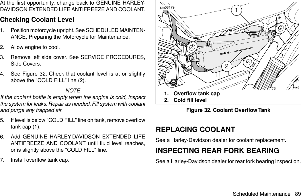 At the first opportunity, change back to GENUINE HARLEY-DAVIDSON EXTENDED LIFE ANTIFREEZE AND COOLANT.Checking Coolant Level1. Position motorcycle upright. See SCHEDULED MAINTEN-ANCE, Preparing the Motorcycle for Maintenance.2. Allow engine to cool.3. Remove left side cover. See SERVICE PROCEDURES,Side Covers.4. See Figure 32. Check that coolant level is at or slightlyabove the &quot;COLD FILL&quot; line (2).NOTEIf the coolant bottle is empty when the engine is cold, inspectthe system for leaks. Repair as needed. Fill system with coolantand purge any trapped air.5. If level is below &quot;COLD FILL&quot; line on tank, remove overflowtank cap (1).6. Add GENUINE HARLEY-DAVIDSON EXTENDED LIFEANTIFREEZE AND COOLANT until fluid level reaches,or is slightly above the &quot;COLD FILL&quot; line.7. Install overflow tank cap.12sm081791. Overflow tank cap2. Cold fill levelFigure 32. Coolant Overflow TankREPLACING COOLANTSee a Harley-Davidson dealer for coolant replacement.INSPECTING REAR FORK BEARINGSee a Harley-Davidson dealer for rear fork bearing inspection.Scheduled Maintenance 89