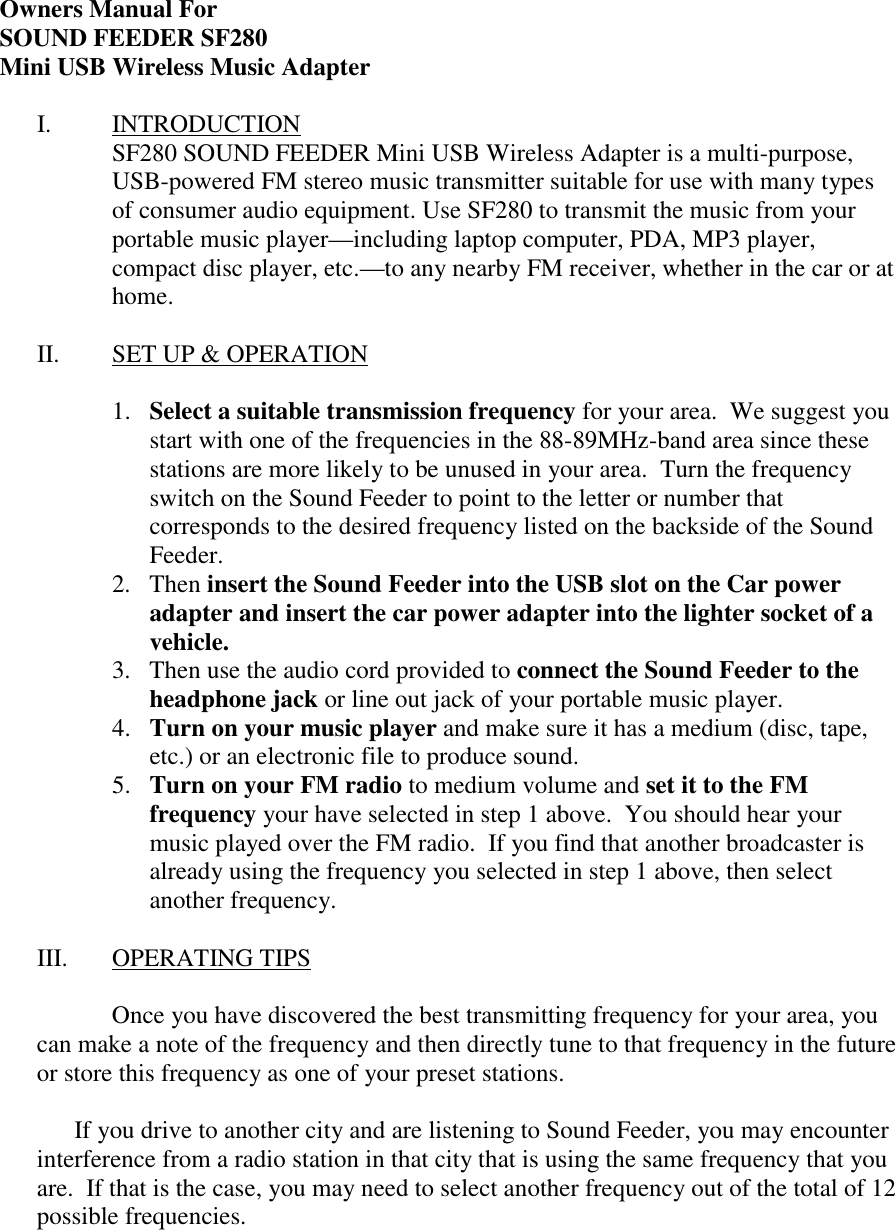  Owners Manual For SOUND FEEDER SF280 Mini USB Wireless Music Adapter  I. INTRODUCTION SF280 SOUND FEEDER Mini USB Wireless Adapter is a multi-purpose, USB-powered FM stereo music transmitter suitable for use with many types of consumer audio equipment. Use SF280 to transmit the music from your portable music player&mdash;including laptop computer, PDA, MP3 player, compact disc player, etc.&mdash;to any nearby FM receiver, whether in the car or at home.    II.  SET UP &amp; OPERATION  1.  Select a suitable transmission frequency for your area.  We suggest you start with one of the frequencies in the 88-89MHz-band area since these stations are more likely to be unused in your area.  Turn the frequency switch on the Sound Feeder to point to the letter or number that corresponds to the desired frequency listed on the backside of the Sound Feeder. 2. Then insert the Sound Feeder into the USB slot on the Car power adapter and insert the car power adapter into the lighter socket of a vehicle. 3.  Then use the audio cord provided to connect the Sound Feeder to the headphone jack or line out jack of your portable music player. 4.  Turn on your music player and make sure it has a medium (disc, tape, etc.) or an electronic file to produce sound.  5.  Turn on your FM radio to medium volume and set it to the FM frequency your have selected in step 1 above.  You should hear your music played over the FM radio.  If you find that another broadcaster is already using the frequency you selected in step 1 above, then select another frequency.  III. OPERATING TIPS        Once you have discovered the best transmitting frequency for your area, you can make a note of the frequency and then directly tune to that frequency in the future or store this frequency as one of your preset stations.  If you drive to another city and are listening to Sound Feeder, you may encounter interference from a radio station in that city that is using the same frequency that you are.  If that is the case, you may need to select another frequency out of the total of 12 possible frequencies.   