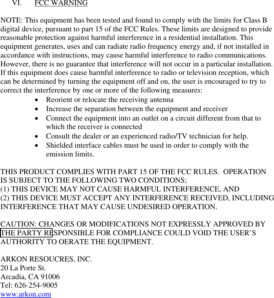 VI. FCC WARNING  NOTE: This equipment has been tested and found to comply with the limits for Class B digital device, pursuant to part 15 of the FCC Rules. These limits are designed to provide reasonable protection against harmful interference in a residential installation. This equipment generates, uses and can radiate radio frequency energy and, if not installed in accordance with instructions, may cause harmful interference to radio communications. However, there is no guarantee that interference will not occur in a particular installation. If this equipment does cause harmful interference to radio or television reception, which can be determined by turning the equipment off and on, the user is encouraged to try to correct the interference by one or more of the following measures: &bull;  Reorient or relocate the receiving antenna &bull;  Increase the separation between the equipment and receiver &bull;  Connect the equipment into an outlet on a circuit different from that to which the receiver is connected &bull;  Consult the dealer or an experienced radio/TV technician for help. &bull;  Shielded interface cables must be used in order to comply with the emission limits.  THIS PRODUCT COMPLIES WITH PART 15 OF THE FCC RULES.  OPERATION IS SUBJECT TO THE FOLLOWING TWO CONDITIONS; (1) THIS DEVICE MAY NOT CAUSE HARMFUL INTERFERENCE, AND (2) THIS DEVICE MUST ACCEPT ANY INTERFERENCE RECEIVED, INCLUDING INTERFERENCE THAT MAY CAUSE UNDESIRED OPERATION.  CAUTION: CHANGES OR MODIFICATIONS NOT EXPRESSLY APPROVED BY THE PARTY RESPONSIBLE FOR COMPLIANCE COULD VOID THE USER&rsquo;S AUTHORITY TO OERATE THE EQUIPMENT.  ARKON RESOUCRES, INC. 20 La Porte St. Arcadia, CA 91006 Tel: 626-254-9005 www.arkon.com        