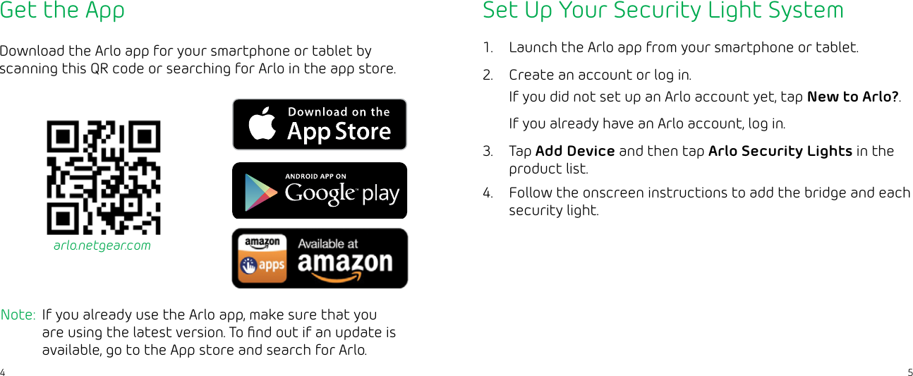 54Get the AppDownload the Arlo app for your smartphone or tablet by scanning this QR code or searching for Arlo in the app store.Note:  If you already use the Arlo app, make sure that you are using the latest version. To ﬁnd out if an update is available, go to the App store and search for Arlo.arlo.netgear.comSet Up Your Security Light System1.  Launch the Arlo app from your smartphone or tablet.2.  Create an account or log in.If you did not set up an Arlo account yet, tap New to Arlo?. If you already have an Arlo account, log in. 3.  Tap Add Device and then tap Arlo Security Lights in the product list.4.  Follow the onscreen instructions to add the bridge and each security light.