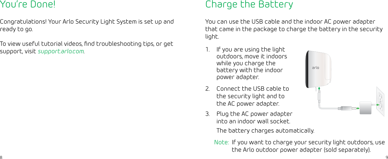 98You’re Done!Congratulations! Your Arlo Security Light System is set up and ready to go.To view useful tutorial videos, ﬁnd troubleshooting tips, or get support, visit support.arlo.com.Charge the BatteryYou can use the USB cable and the indoor AC power adapter that came in the package to charge the battery in the security light.1.  If you are using the light outdoors, move it indoors while you charge the battery with the indoor power adapter.2.  Connect the USB cable to the security light and to the AC power adapter.3.  Plug the AC power adapter into an indoor wall socket.The battery charges automatically.Note:  If you want to charge your security light outdoors, use the Arlo outdoor power adapter (sold separately).