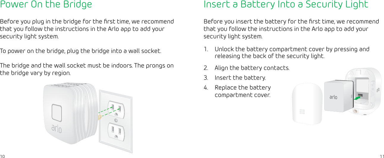 1110Power On the BridgeBefore you plug in the bridge for the ﬁrst time, we recommend that you follow the instructions in the Arlo app to add your security light system.To power on the bridge, plug the bridge into a wall socket.The bridge and the wall socket must be indoors. The prongs on the bridge vary by region.Insert a Battery Into a Security LightBefore you insert the battery for the ﬁrst time, we recommend that you follow the instructions in the Arlo app to add your security light system.1.  Unlock the battery compartment cover by pressing and releasing the back of the security light.2.  Align the battery contacts.3.  Insert the battery.4.  Replace the battery compartment cover.