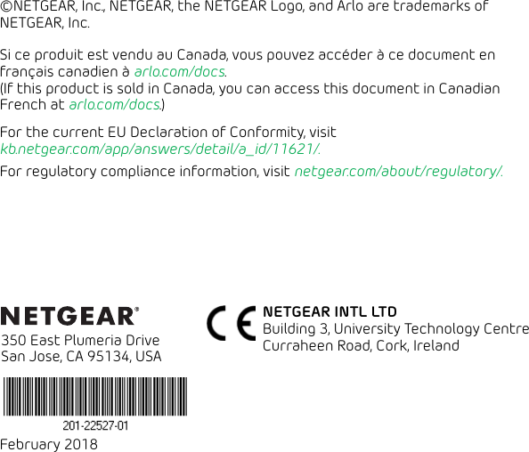 February 2018 350 East Plumeria Drive San Jose, CA 95134, USANETGEAR INTL LTD Building 3, University Technology Centre  Curraheen Road, Cork, Ireland ©NETGEAR, Inc., NETGEAR, the NETGEAR Logo, and Arlo are trademarks of NETGEAR, Inc.Si ce produit est vendu au Canada, vous pouvez accéder à ce document en français canadien à arlo.com/docs. (If this product is sold in Canada, you can access this document in Canadian French at arlo.com/docs.)For the current EU Declaration of Conformity, visit  kb.netgear.com/app/answers/detail/a_id/11621/. For regulatory compliance information, visit netgear.com/about/regulatory/.