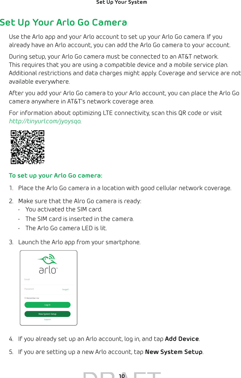 10Set Up Your System Set Up Your Arlo Go CameraUse the Arlo app and your Arlo account to set up your Arlo Go camera. If you already have an Arlo account, you can add the Arlo Go camera to your account.During setup, your Arlo Go camera must be connected to an AT&amp;T network. This requires that you are using a compatible device and a mobile service plan. Additional restrictions and data charges might apply. Coverage and service are not available everywhere.After you add your Arlo Go camera to your Arlo account, you can place the Arlo Go camera anywhere in AT&amp;T’s network coverage area.For information about optimizing LTE connectivity, scan this QR code or visit http://tinyurl.com/jyoysqo. To set up your Arlo Go camera:1.  Place the Arlo Go camera in a location with good cellular network coverage.2.  Make sure that the Alro Go camera is ready:•  You activated the SIM card.•  The SIM card is inserted in the camera.•  The Arlo Go camera LED is lit.3.  Launch the Arlo app from your smartphone.4.  If you already set up an Arlo account, log in, and tap Add Device.5.  If you are setting up a new Arlo account, tap New System Setup.DRAFT1010