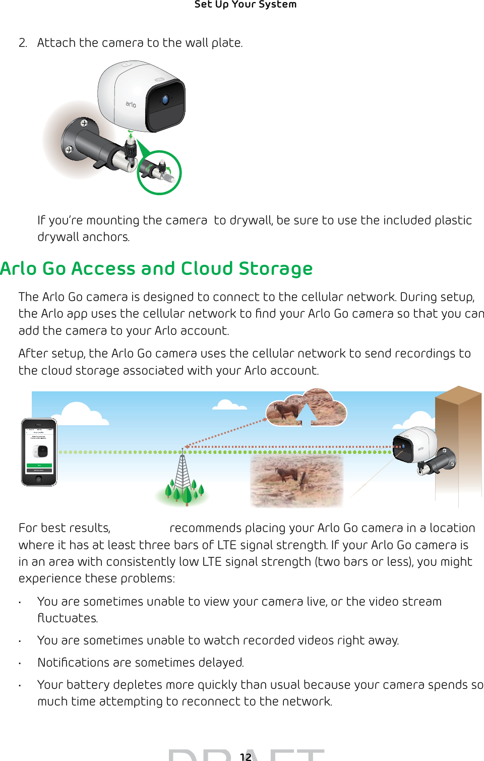 12Set Up Your System 2.  Attach the camera to the wall plate.If you’re mounting the camera  to drywall, be sure to use the included plastic drywall anchors.Arlo Go Access and Cloud StorageThe Arlo Go camera is designed to connect to the cellular network. During setup, the Arlo app uses the cellular network to ﬁnd your Arlo Go camera so that you can add the camera to your Arlo account. After setup, the Arlo Go camera uses the cellular network to send recordings to the cloud storage associated with your Arlo account. For best results, NETGEAR recommends placing your Arlo Go camera in a location where it has at least three bars of LTE signal strength. If your Arlo Go camera is in an area with consistently low LTE signal strength (two bars or less), you might experience these problems: •  You are sometimes unable to view your camera live, or the video stream ﬂuctuates. •  You are sometimes unable to watch recorded videos right away.•  Notiﬁcations are sometimes delayed.•  Your battery depletes more quickly than usual because your camera spends so much time attempting to reconnect to the network.DRAFT1212