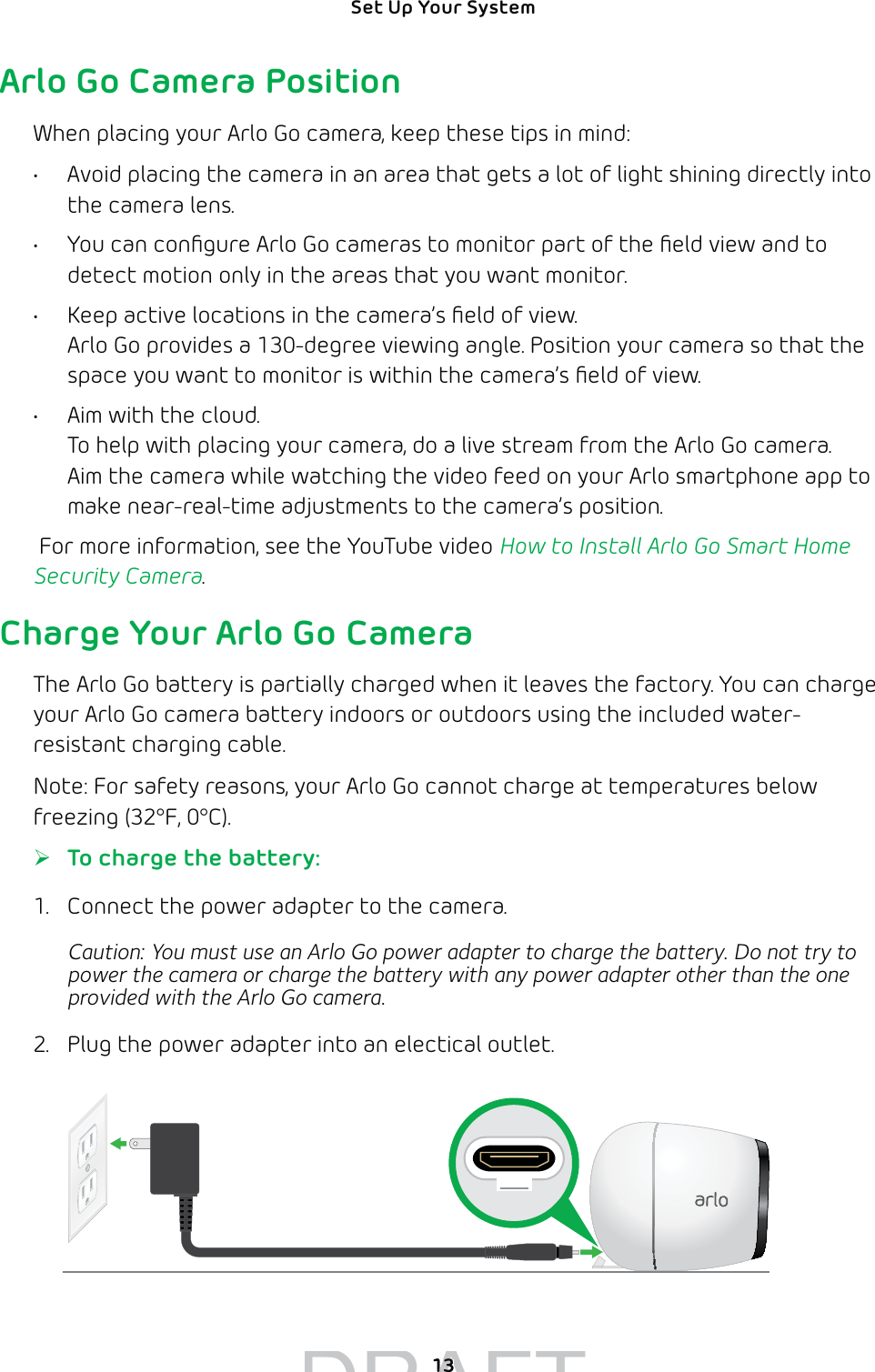 13Set Up Your System Arlo Go Camera PositionWhen placing your Arlo Go camera, keep these tips in mind: •  Avoid placing the camera in an area that gets a lot of light shining directly into the camera lens.•  You can conﬁgure Arlo Go cameras to monitor part of the ﬁeld view and to detect motion only in the areas that you want monitor.•  Keep active locations in the camera’s ﬁeld of view. Arlo Go provides a 130-degree viewing angle. Position your camera so that the space you want to monitor is within the camera’s ﬁeld of view.•  Aim with the cloud. To help with placing your camera, do a live stream from the Arlo Go camera. Aim the camera while watching the video feed on your Arlo smartphone app to make near-real-time adjustments to the camera’s position. For more information, see the YouTube video How to Install Arlo Go Smart Home Security Camera. Charge Your Arlo Go CameraThe Arlo Go battery is partially charged when it leaves the factory. You can charge your Arlo Go camera battery indoors or outdoors using the included water-resistant charging cable. Note: For safety reasons, your Arlo Go cannot charge at temperatures below freezing (32°F, 0°C).  ¾To charge the battery:1.  Connect the power adapter to the camera.Caution: You must use an Arlo Go power adapter to charge the battery. Do not try to power the camera or charge the battery with any power adapter other than the one provided with the Arlo Go camera.2.  Plug the power adapter into an electical outlet.DRAFT1313