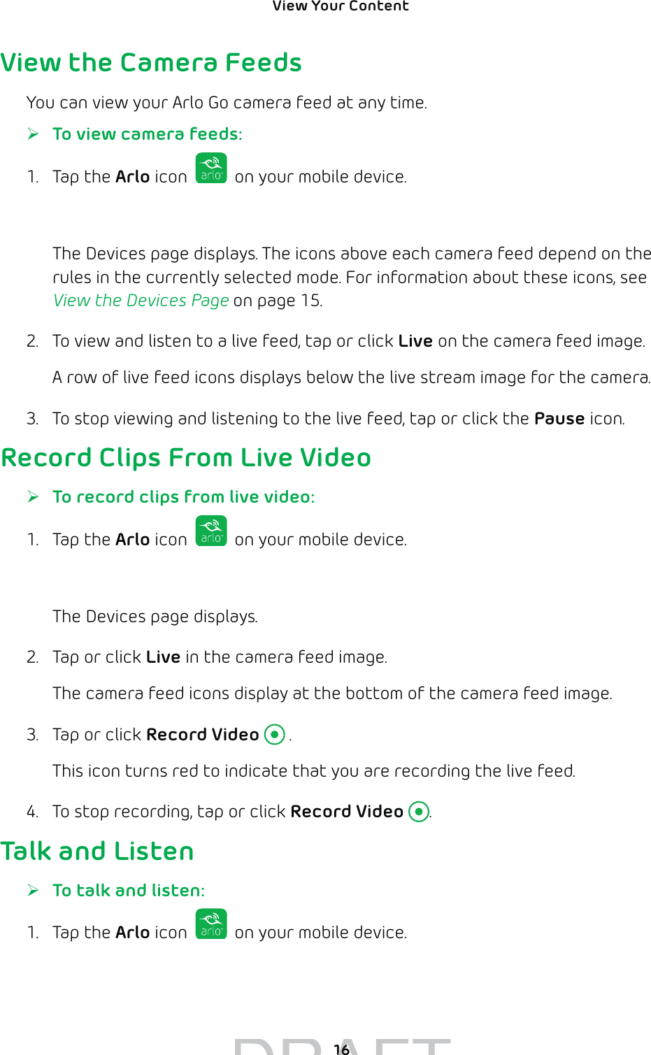 View Your Content 16View the Camera FeedsYou can view your Arlo Go camera feed at any time. ¾To view camera feeds:1. Tap the Arlo icon   on your mobile device.You can also enter arlo.netgear.com in the address bar of a browser.The Devices page displays. The icons above each camera feed depend on the rules in the currently selected mode. For information about these icons, see View the Devices Page on page 15.2.  To view and listen to a live feed, tap or click Live on the camera feed image.A row of live feed icons displays below the live stream image for the camera.3.  To stop viewing and listening to the live feed, tap or click the Pause icon.Record Clips From Live Video ¾To record clips from live video:1. Tap the Arlo icon   on your mobile device.You can also enter arlo.netgear.com in the address bar of a browser.The Devices page displays. 2.  Tap or click Live in the camera feed image.The camera feed icons display at the bottom of the camera feed image.3.  Tap or click Record Video  .This icon turns red to indicate that you are recording the live feed.4.  To stop recording, tap or click Record Video .Talk and Listen ¾To talk and listen:1. Tap the Arlo icon   on your mobile device.You can also enter arlo.netgear.com in the address bar of a browser.DRAFT1616