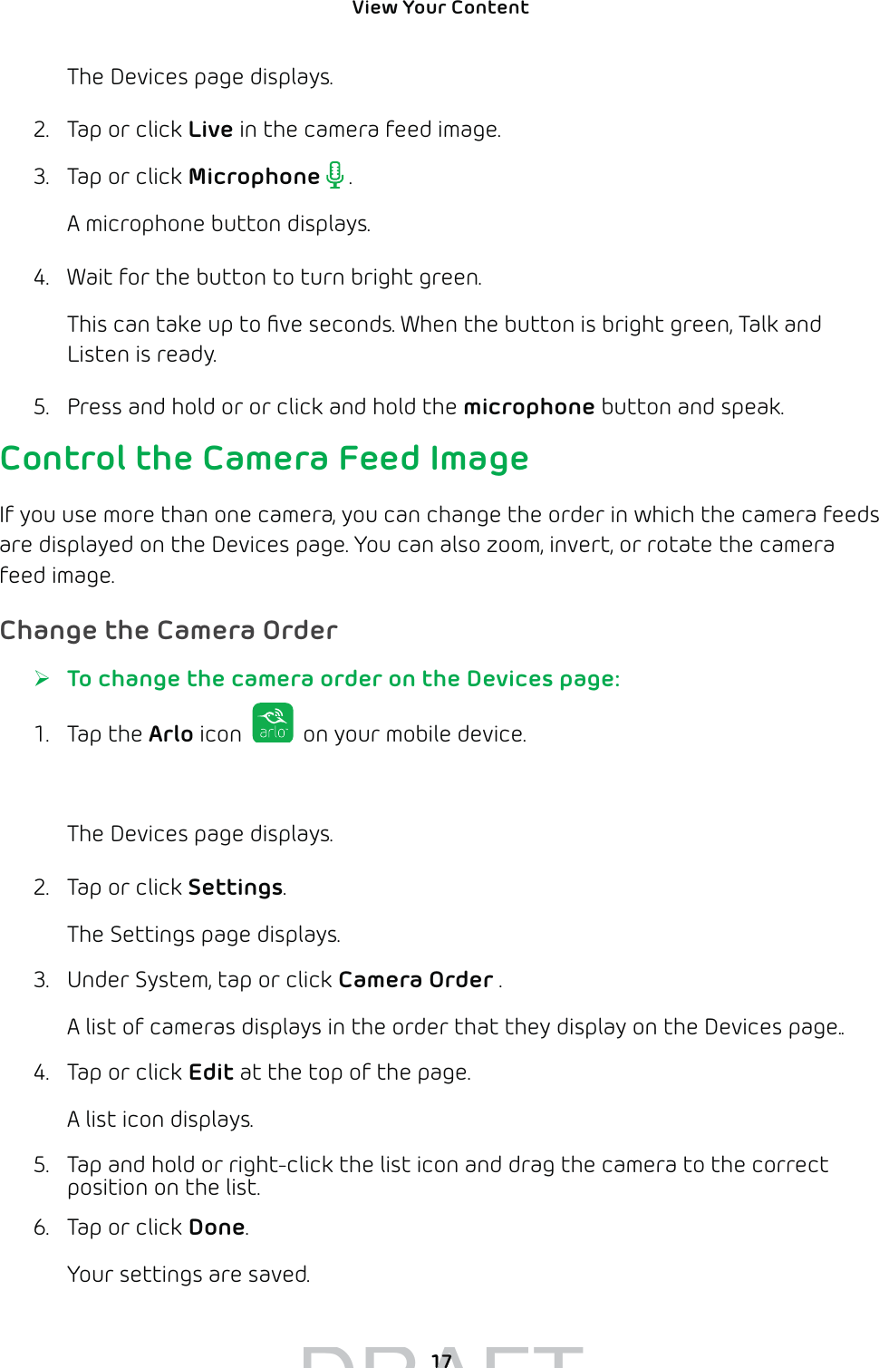 View Your Content 17The Devices page displays. 2.  Tap or click Live in the camera feed image.3.  Tap or click Microphone  .A microphone button displays.4.  Wait for the button to turn bright green.This can take up to ﬁve seconds. When the button is bright green, Talk and Listen is ready. 5.  Press and hold or or click and hold the microphone button and speak.Control the Camera Feed ImageIf you use more than one camera, you can change the order in which the camera feeds are displayed on the Devices page. You can also zoom, invert, or rotate the camera feed image.Change the Camera Order ¾To change the camera order on the Devices page:1. Tap the Arlo icon   on your mobile device.You can also enter arlo.netgear.com in the address bar of a browser.The Devices page displays. 2.  Tap or click Settings.The Settings page displays.3.  Under System, tap or click Camera Order .A list of cameras displays in the order that they display on the Devices page..4.  Tap or click Edit at the top of the page.A list icon displays.5.  Tap and hold or right-click the list icon and drag the camera to the correct position on the list.6.  Tap or click Done.Your settings are saved.DRAFT1717