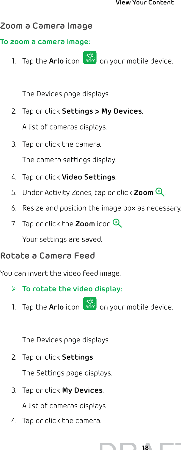 View Your Content 18Zoom a Camera ImageTo zoom a camera image:1. Tap the Arlo icon   on your mobile device.You can also enter arlo.netgear.com in the address bar of a browser.The Devices page displays. 2.  Tap or click Settings &gt; My Devices.A list of cameras displays.3.  Tap or click the camera.The camera settings display.4.  Tap or click Video Settings.5.  Under Activity Zones, tap or click Zoom .6.  Resize and position the image box as necessary.7.  Tap or click the Zoom icon  .Your settings are saved.Rotate a Camera FeedYou can invert the video feed image. ¾To rotate the video display:1. Tap the Arlo icon   on your mobile device.You can also enter arlo.netgear.com in the address bar of a browser.The Devices page displays. 2.  Tap or click Settings The Settings page displays.3.  Tap or click My Devices.A list of cameras displays.4.  Tap or click the camera.DRAFT1818