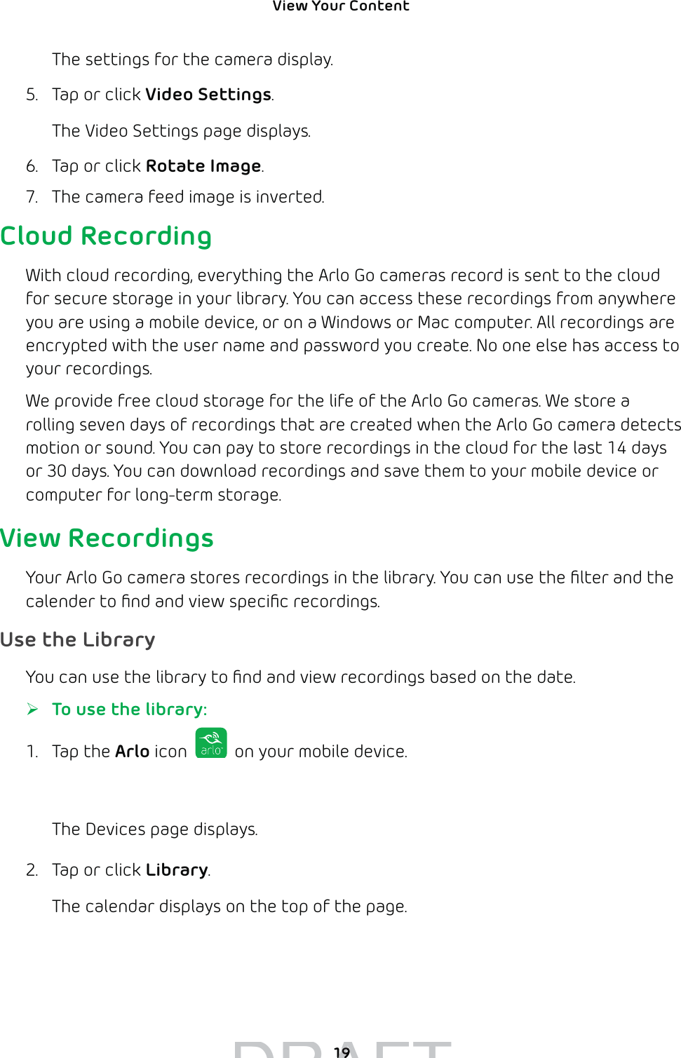 View Your Content 19The settings for the camera display.5.  Tap or click Video Settings.The Video Settings page displays.6.  Tap or click Rotate Image.7.  The camera feed image is inverted.Cloud RecordingWith cloud recording, everything the Arlo Go cameras record is sent to the cloud for secure storage in your library. You can access these recordings from anywhere you are using a mobile device, or on a Windows or Mac computer. All recordings are encrypted with the user name and password you create. No one else has access to your recordings. We provide free cloud storage for the life of the Arlo Go cameras. We store a rolling seven days of recordings that are created when the Arlo Go camera detects motion or sound. You can pay to store recordings in the cloud for the last 14 days or 30 days. You can download recordings and save them to your mobile device or computer for long-term storage.View RecordingsYour Arlo Go camera stores recordings in the library. You can use the ﬁlter and the calender to ﬁnd and view speciﬁc recordings. Use the LibraryYou can use the library to ﬁnd and view recordings based on the date. ¾To use the library:1. Tap the Arlo icon   on your mobile device.You can also enter arlo.netgear.com in the address bar of a browser.The Devices page displays. 2.  Tap or click Library.The calendar displays on the top of the page.DRAFT1919