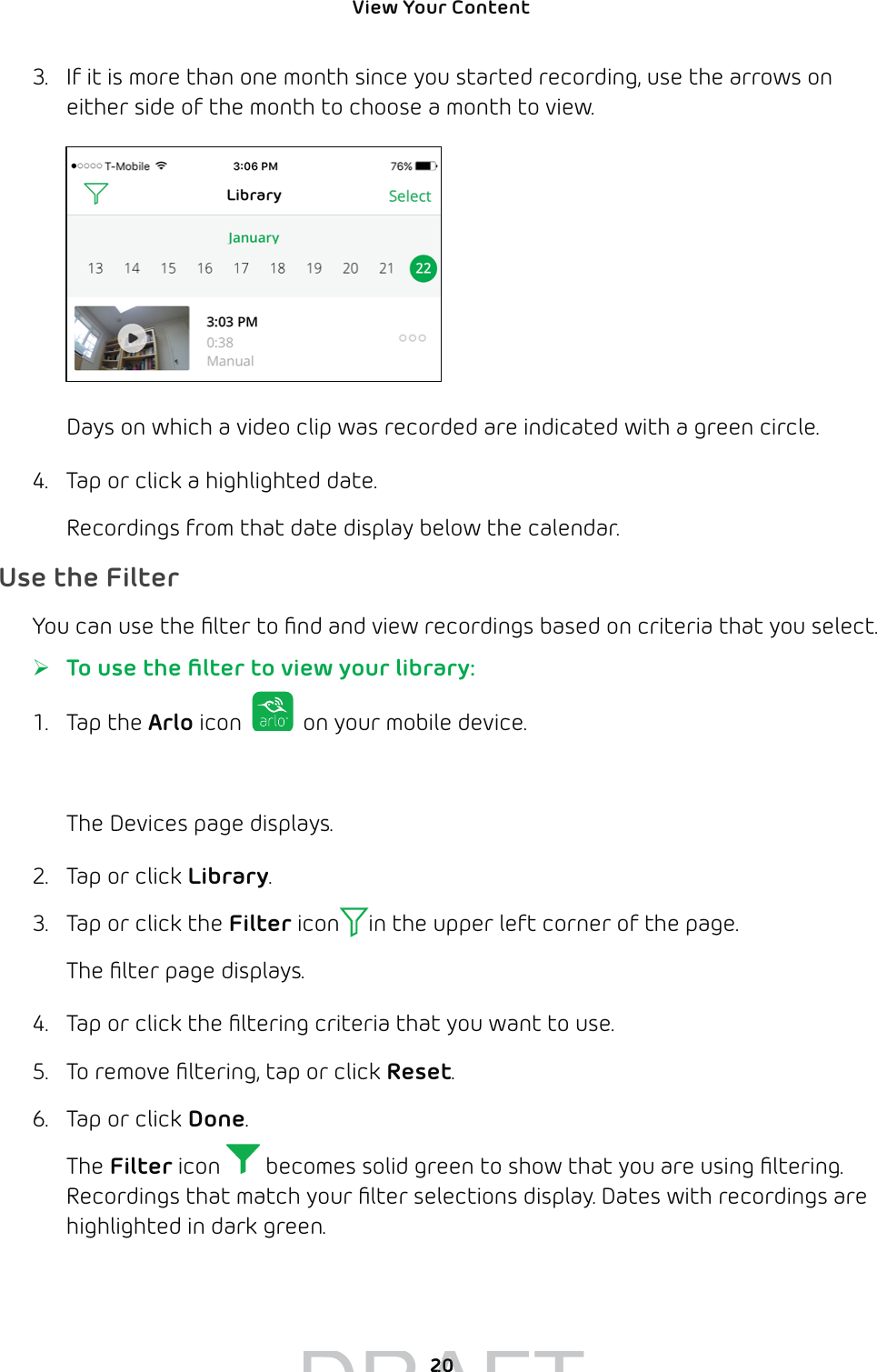 View Your Content 203.  If it is more than one month since you started recording, use the arrows on either side of the month to choose a month to view.Days on which a video clip was recorded are indicated with a green circle.4.  Tap or click a highlighted date. Recordings from that date display below the calendar.Use the FilterYou can use the ﬁlter to ﬁnd and view recordings based on criteria that you select.  ¾To use the ﬁlter to view your library:1. Tap the Arlo icon   on your mobile device.You can also enter arlo.netgear.com in the address bar of a browser.The Devices page displays. 2.  Tap or click Library.3.  Tap or click the Filter icon in the upper left corner of the page.The ﬁlter page displays.4.  Tap or click the ﬁltering criteria that you want to use. 5.  To remove ﬁltering, tap or click Reset.6.  Tap or click Done.The Filter icon   becomes solid green to show that you are using ﬁltering.Recordings that match your ﬁlter selections display. Dates with recordings are highlighted in dark green.DRAFT2020