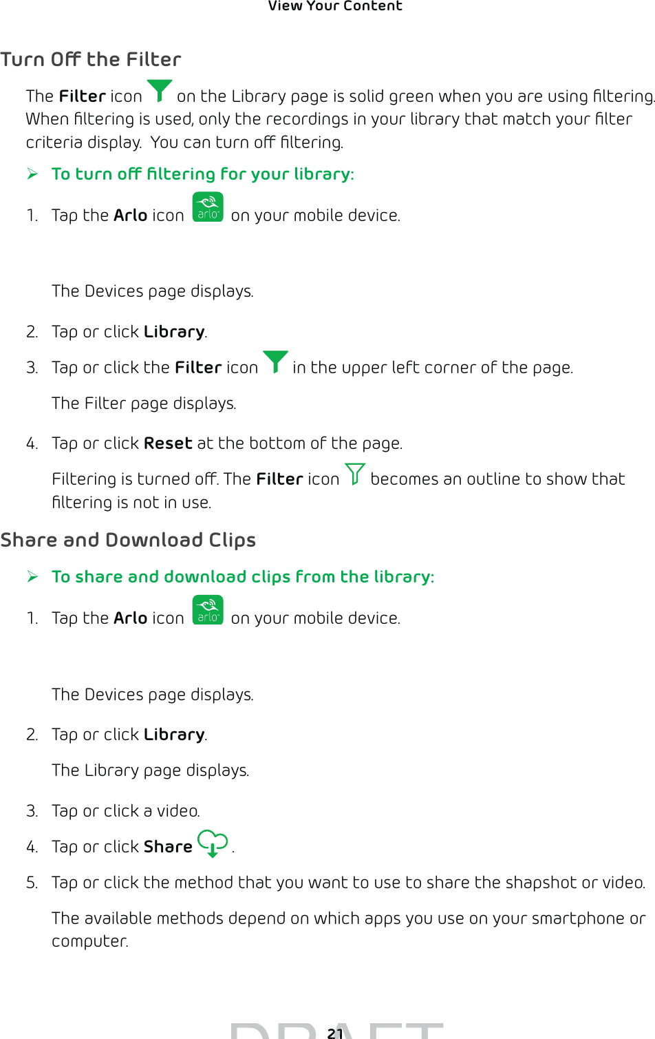 View Your Content 21Turn O the FilterThe Filter icon   on the Library page is solid green when you are using ﬁltering. When ﬁltering is used, only the recordings in your library that match your ﬁlter criteria display.  You can turn o ﬁltering.  ¾To turn o ﬁltering for your library:1. Tap the Arlo icon   on your mobile device.You can also enter arlo.netgear.com in the address bar of a browser.The Devices page displays. 2.  Tap or click Library.3.  Tap or click the Filter icon   in the upper left corner of the page.The Filter page displays.4.  Tap or click Reset at the bottom of the page.Filtering is turned o. The Filter icon   becomes an outline to show that ﬁltering is not in use.Share and Download Clips ¾To share and download clips from the library:1. Tap the Arlo icon   on your mobile device.You can also enter arlo.netgear.com in the address bar of a browser.The Devices page displays. 2.  Tap or click Library.The Library page displays.3.  Tap or click a video.4.  Tap or click Share  .5.  Tap or click the method that you want to use to share the shapshot or video.The available methods depend on which apps you use on your smartphone or computer.DRAFT2121