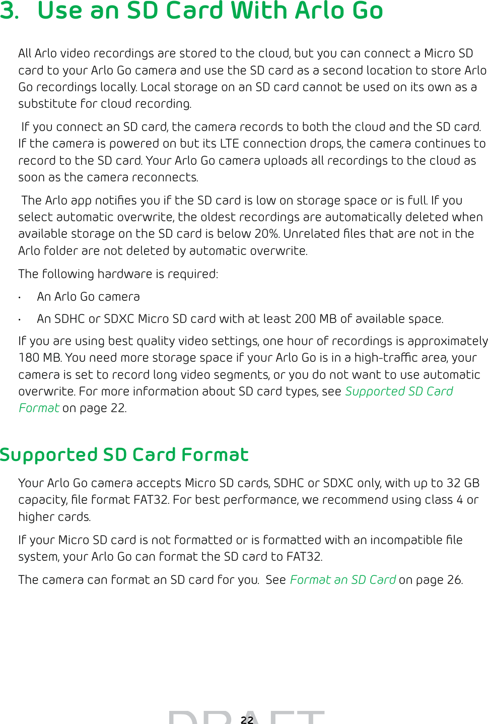  223.  Use an SD Card With Arlo GoAll Arlo video recordings are stored to the cloud, but you can connect a Micro SD card to your Arlo Go camera and use the SD card as a second location to store Arlo Go recordings locally. Local storage on an SD card cannot be used on its own as a substitute for cloud recording. If you connect an SD card, the camera records to both the cloud and the SD card. If the camera is powered on but its LTE connection drops, the camera continues to record to the SD card. Your Arlo Go camera uploads all recordings to the cloud as soon as the camera reconnects. The Arlo app notiﬁes you if the SD card is low on storage space or is full. If you select automatic overwrite, the oldest recordings are automatically deleted when available storage on the SD card is below 20%. Unrelated ﬁles that are not in the Arlo folder are not deleted by automatic overwrite.The following hardware is required:•  An Arlo Go camera•  An SDHC or SDXC Micro SD card with at least 200 MB of available space. If you are using best quality video settings, one hour of recordings is approximately 180 MB. You need more storage space if your Arlo Go is in a high-trac area, your camera is set to record long video segments, or you do not want to use automatic overwrite. For more information about SD card types, see Supported SD Card Format on page 22.Supported SD Card FormatYour Arlo Go camera accepts Micro SD cards, SDHC or SDXC only, with up to 32 GB capacity, ﬁle format FAT32. For best performance, we recommend using class 4 or higher cards. If your Micro SD card is not formatted or is formatted with an incompatible ﬁle system, your Arlo Go can format the SD card to FAT32. The camera can format an SD card for you.  See Format an SD Card on page 26.DRAFT2222