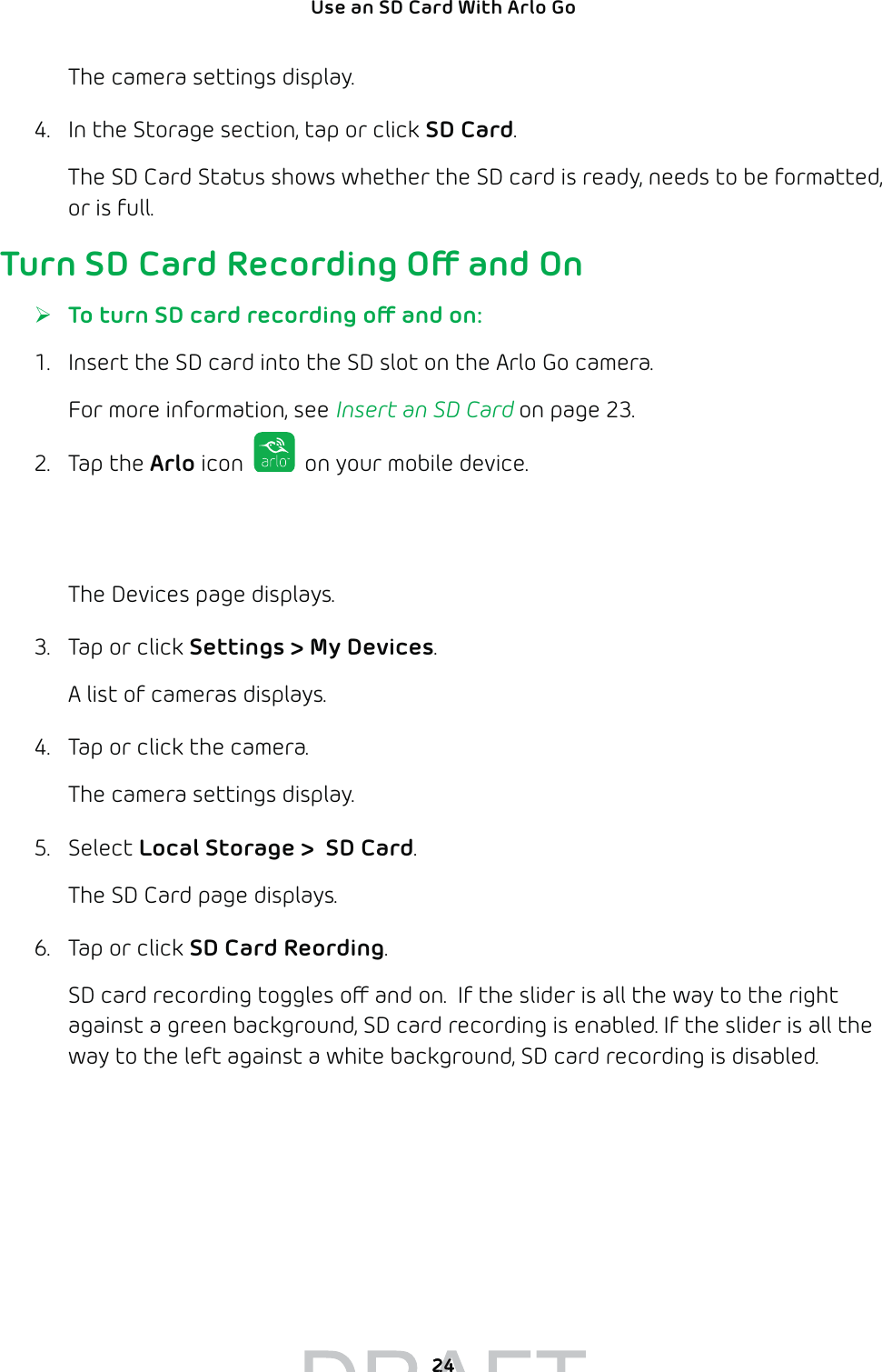 24Use an SD Card With Arlo Go The camera settings display.4.  In the Storage section, tap or click SD Card.The SD Card Status shows whether the SD card is ready, needs to be formatted, or is full. Turn SD Card Recording O and On ¾To turn SD card recording o and on:1.  Insert the SD card into the SD slot on the Arlo Go camera.For more information, see Insert an SD Card on page 23.2. Tap the Arlo icon   on your mobile device.If you are using a computer, enter arlo.netgear.com in the address bar of a browser.The Devices page displays. 3.  Tap or click Settings &gt; My Devices.A list of cameras displays.4.  Tap or click the camera.The camera settings display.5. Select Local Storage &gt;  SD Card.The SD Card page displays.6.  Tap or click SD Card Reording.SD card recording toggles o and on.  If the slider is all the way to the right against a green background, SD card recording is enabled. If the slider is all the way to the left against a white background, SD card recording is disabled.2424