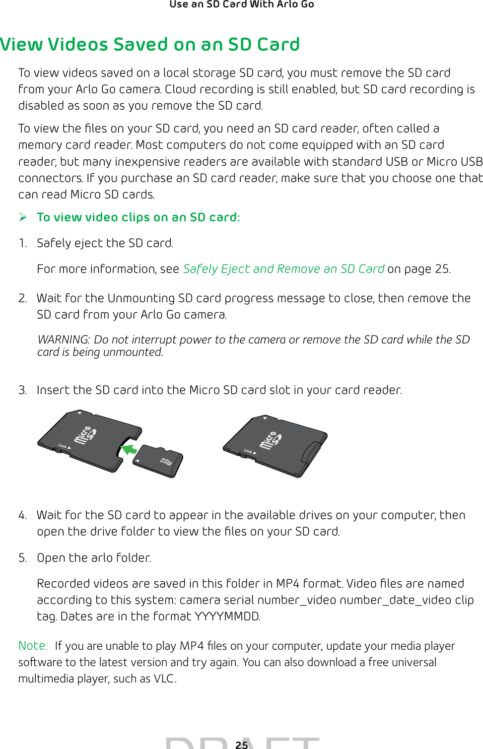 25Use an SD Card With Arlo Go View Videos Saved on an SD CardTo view videos saved on a local storage SD card, you must remove the SD card from your Arlo Go camera. Cloud recording is still enabled, but SD card recording is disabled as soon as you remove the SD card.To view the ﬁles on your SD card, you need an SD card reader, often called a memory card reader. Most computers do not come equipped with an SD card reader, but many inexpensive readers are available with standard USB or Micro USB connectors. If you purchase an SD card reader, make sure that you choose one that can read Micro SD cards. ¾To view video clips on an SD card:1.  Safely eject the SD card.For more information, see Safely Eject and Remove an SD Card on page 25.2.  Wait for the Unmounting SD card progress message to close, then remove the SD card from your Arlo Go camera. WARNING: Do not interrupt power to the camera or remove the SD card while the SD card is being unmounted.3.  Insert the SD card into the Micro SD card slot in your card reader.4.  Wait for the SD card to appear in the available drives on your computer, then open the drive folder to view the ﬁles on your SD card.5.  Open the arlo folder.Recorded videos are saved in this folder in MP4 format. Video ﬁles are named according to this system: camera serial number_video number_date_video clip tag. Dates are in the format YYYYMMDD. Note:  If you are unable to play MP4 ﬁles on your computer, update your media player soware to the latest version and try again. You can also download a free universal multimedia player, such as VLC.DRAFT2525