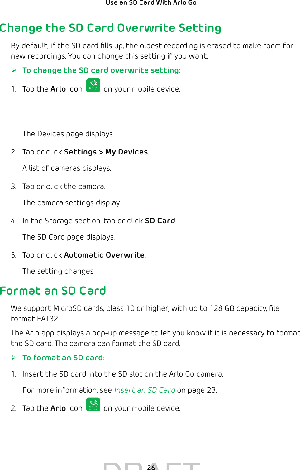 26Use an SD Card With Arlo Go Change the SD Card Overwrite SettingBy default, if the SD card ﬁlls up, the oldest recording is erased to make room for new recordings. You can change this setting if you want. ¾To change the SD card overwrite setting:1. Tap the Arlo icon   on your mobile device.If you are using a computer, enter arlo.netgear.com in the address bar of a browser.The Devices page displays. 2.  Tap or click Settings &gt; My Devices.A list of cameras displays.3.  Tap or click the camera.The camera settings display.4.  In the Storage section, tap or click SD Card.The SD Card page displays.5.  Tap or click Automatic Overwrite.The setting changes.Format an SD CardWe support MicroSD cards, class 10 or higher, with up to 128 GB capacity, ﬁle format FAT32.The Arlo app displays a pop-up message to let you know if it is necessary to format the SD card. The camera can format the SD card. ¾To format an SD card:1.  Insert the SD card into the SD slot on the Arlo Go camera.For more information, see Insert an SD Card on page 23.2. Tap the Arlo icon   on your mobile device.If you are using a computer, enter arlo.netgear.com in the address bar of a browser.DRAFT2626