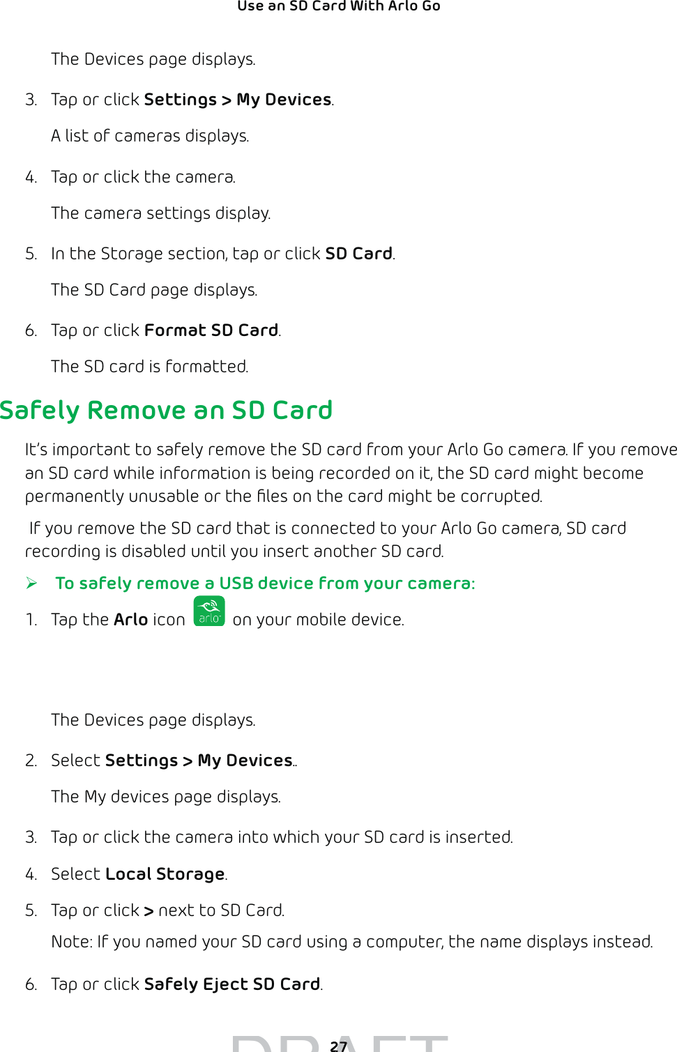 27Use an SD Card With Arlo Go The Devices page displays. 3.  Tap or click Settings &gt; My Devices.A list of cameras displays.4.  Tap or click the camera.The camera settings display.5.  In the Storage section, tap or click SD Card.The SD Card page displays.6.  Tap or click Format SD Card.The SD card is formatted.Safely Remove an SD CardIt’s important to safely remove the SD card from your Arlo Go camera. If you remove an SD card while information is being recorded on it, the SD card might become permanently unusable or the ﬁles on the card might be corrupted. If you remove the SD card that is connected to your Arlo Go camera, SD card recording is disabled until you insert another SD card.  ¾ To safely remove a USB device from your camera:1. Tap the Arlo icon   on your mobile device.If you are using a computer, enter arlo.netgear.com in the address bar of a browser.The Devices page displays.2. Select Settings &gt; My Devices..The My devices page displays.3.  Tap or click the camera into which your SD card is inserted.4. Select Local Storage.5.  Tap or click &gt; next to SD Card.Note: If you named your SD card using a computer, the name displays instead.6.  Tap or click Safely Eject SD Card.DRAFT2727