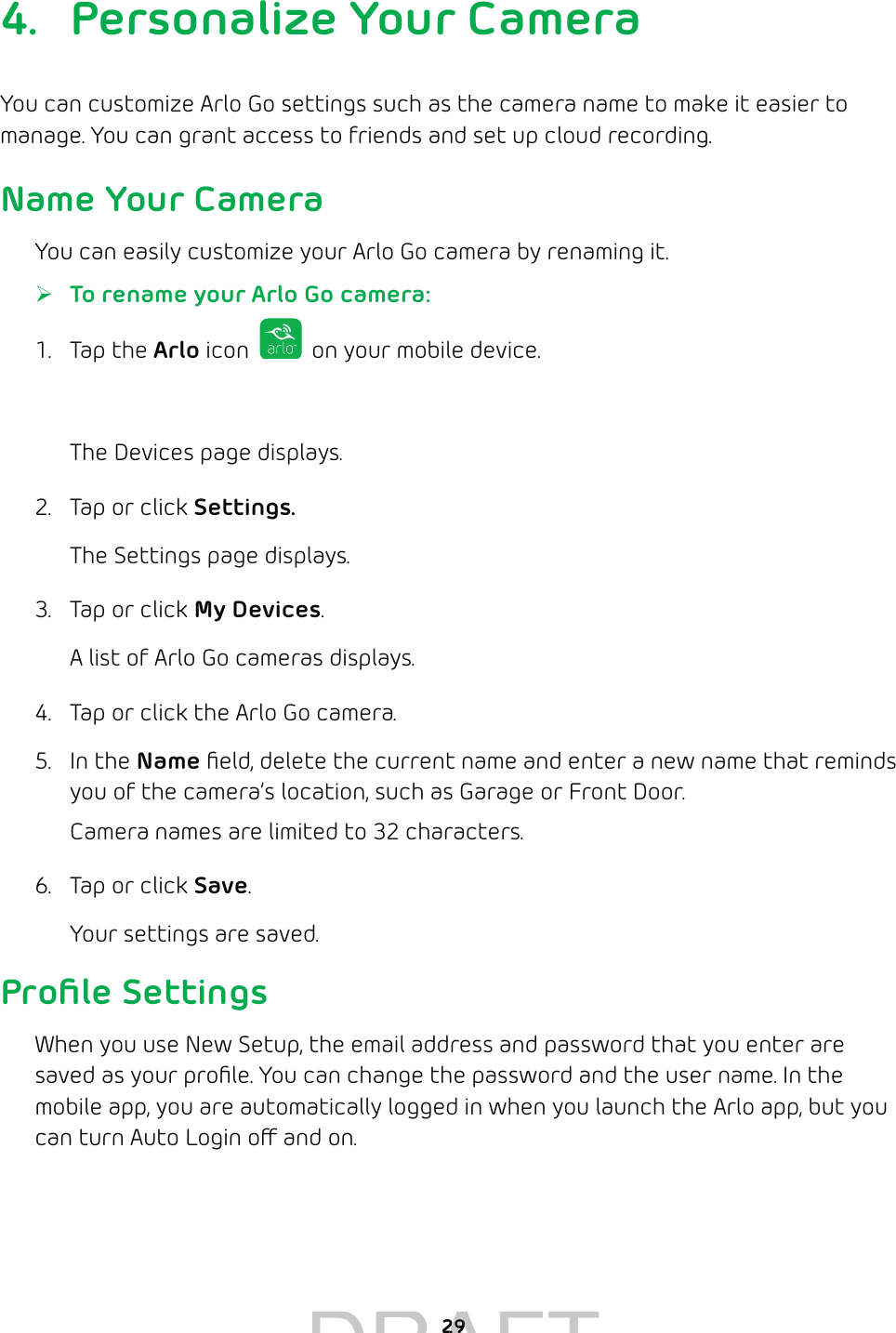 294.  Personalize Your CameraYou can customize Arlo Go settings such as the camera name to make it easier to manage. You can grant access to friends and set up cloud recording.Name Your CameraYou can easily customize your Arlo Go camera by renaming it. ¾To rename your Arlo Go camera: 1. Tap the Arlo icon   on your mobile device.You can also enter arlo.netgear.com in the address bar of a browser.The Devices page displays. 2.  Tap or click Settings.The Settings page displays.3.  Tap or click My Devices.A list of Arlo Go cameras displays.4.  Tap or click the Arlo Go camera.5. In the Name ﬁeld, delete the current name and enter a new name that reminds you of the camera’s location, such as Garage or Front Door.Camera names are limited to 32 characters.6.  Tap or click Save.Your settings are saved.Proﬁle SettingsWhen you use New Setup, the email address and password that you enter are saved as your proﬁle. You can change the password and the user name. In the mobile app, you are automatically logged in when you launch the Arlo app, but you can turn Auto Login o and on.DRAFT2929