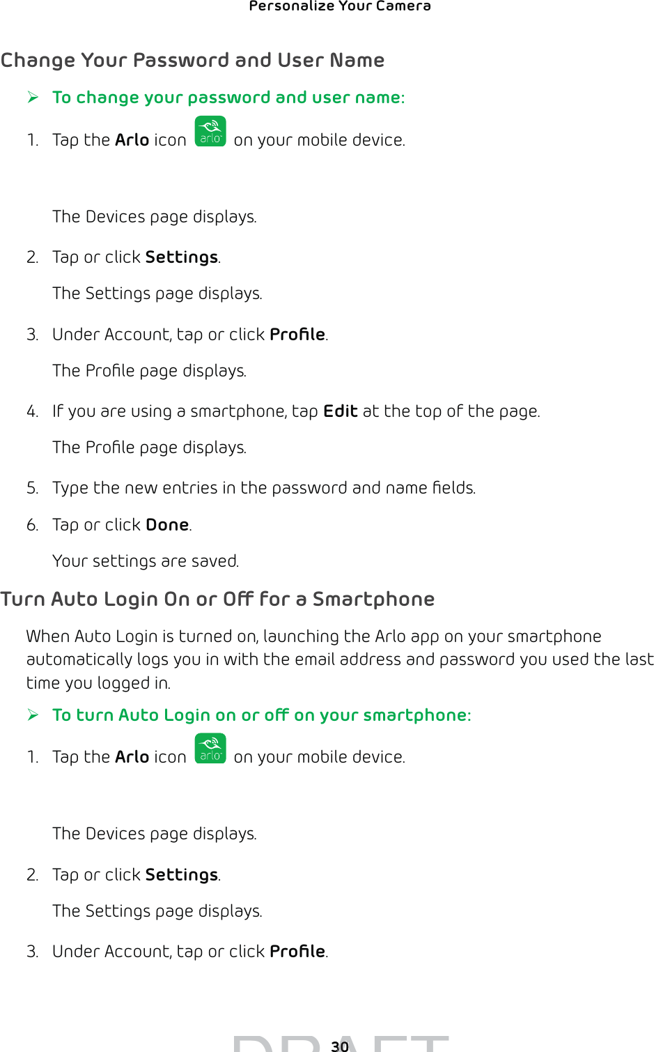 Personalize Your Camera 30Change Your Password and User Name ¾To change your password and user name:1. Tap the Arlo icon   on your mobile device.You can also enter arlo.netgear.com in the address bar of a browser.The Devices page displays. 2.  Tap or click Settings.The Settings page displays.3.  Under Account, tap or click Proﬁle.The Proﬁle page displays. 4.  If you are using a smartphone, tap Edit at the top of the page.The Proﬁle page displays.5.  Type the new entries in the password and name ﬁelds.6.  Tap or click Done. Your settings are saved. Turn Auto Login On or O for a SmartphoneWhen Auto Login is turned on, launching the Arlo app on your smartphone automatically logs you in with the email address and password you used the last time you logged in. ¾To turn Auto Login on or o on your smartphone:1. Tap the Arlo icon   on your mobile device.You can also enter arlo.netgear.com in the address bar of a browser.The Devices page displays. 2.  Tap or click Settings.The Settings page displays.3.  Under Account, tap or click Proﬁle. DRAFT3030