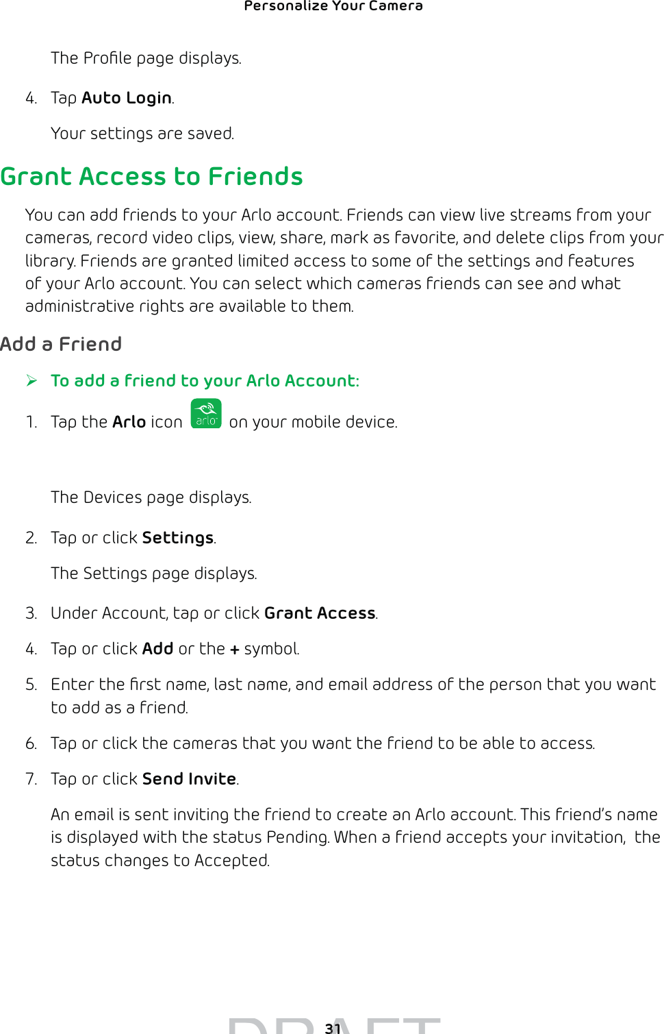 Personalize Your Camera 31The Proﬁle page displays.4. Tap Auto Login. Your settings are saved.Grant Access to FriendsYou can add friends to your Arlo account. Friends can view live streams from your cameras, record video clips, view, share, mark as favorite, and delete clips from your library. Friends are granted limited access to some of the settings and features of your Arlo account. You can select which cameras friends can see and what administrative rights are available to them.Add a Friend ¾To add a friend to your Arlo Account:1. Tap the Arlo icon   on your mobile device.You can also enter arlo.netgear.com in the address bar of a browser.The Devices page displays. 2.  Tap or click Settings.The Settings page displays.3.  Under Account, tap or click Grant Access.4.  Tap or click Add or the + symbol.5.  Enter the ﬁrst name, last name, and email address of the person that you want to add as a friend.6.  Tap or click the cameras that you want the friend to be able to access.7.  Tap or click Send Invite.An email is sent inviting the friend to create an Arlo account. This friend’s name is displayed with the status Pending. When a friend accepts your invitation,  the status changes to Accepted.DRAFT3131