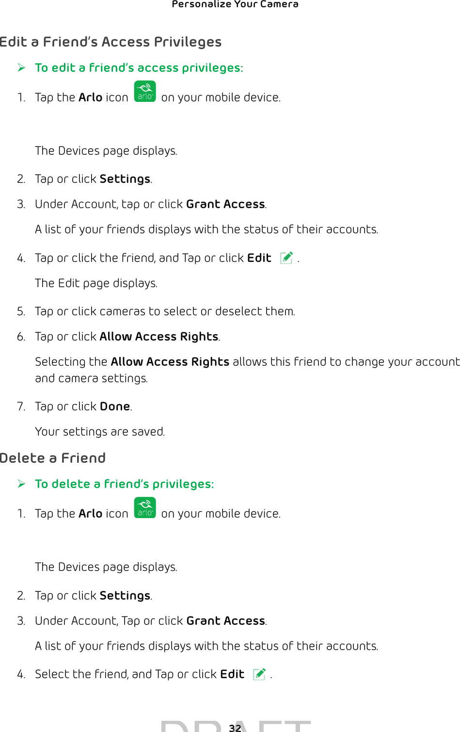 Personalize Your Camera 32Edit a Friend’s Access Privileges ¾To edit a friend’s access privileges:1. Tap the Arlo icon   on your mobile device.You can also enter arlo.netgear.com in the address bar of a browser.The Devices page displays. 2.  Tap or click Settings.3.  Under Account, tap or click Grant Access.A list of your friends displays with the status of their accounts.4.  Tap or click the friend, and Tap or click Edit .The Edit page displays.5.  Tap or click cameras to select or deselect them.6.  Tap or click Allow Access Rights.Selecting the Allow Access Rights allows this friend to change your account and camera settings. 7.  Tap or click Done.Your settings are saved.Delete a Friend ¾To delete a friend’s privileges:1. Tap the Arlo icon   on your mobile device.You can also enter arlo.netgear.com in the address bar of a browser.The Devices page displays. 2.  Tap or click Settings.3.  Under Account, Tap or click Grant Access.A list of your friends displays with the status of their accounts.4.  Select the friend, and Tap or click Edit .DRAFT3232