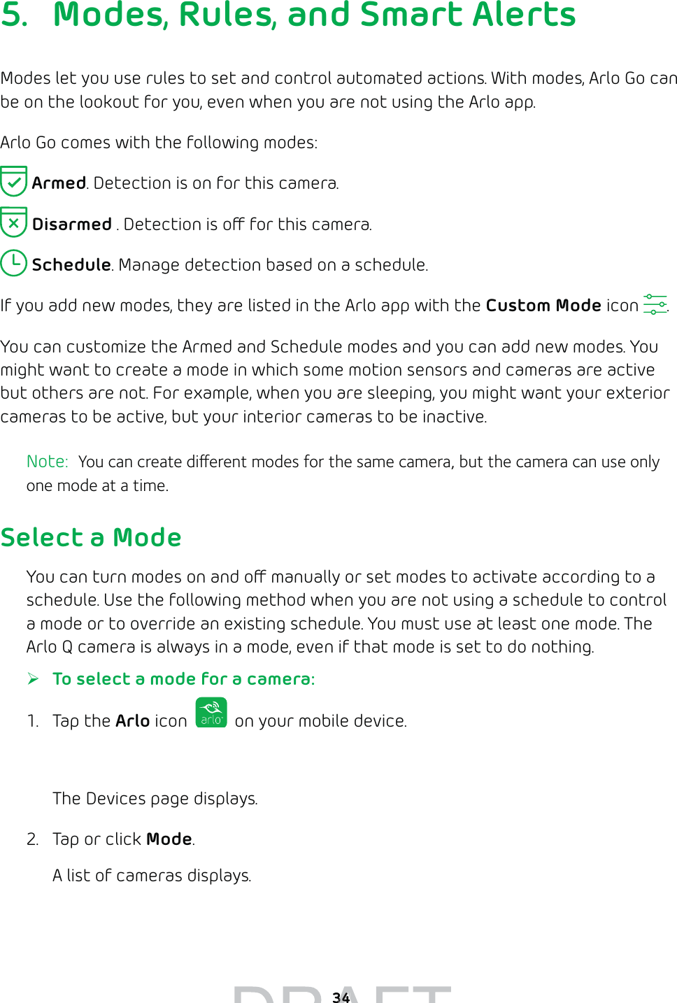 345.  Modes, Rules, and Smart AlertsModes let you use rules to set and control automated actions. With modes, Arlo Go can be on the lookout for you, even when you are not using the Arlo app.  Arlo Go comes with the following modes: Armed. Detection is on for this camera.  Disarmed . Detection is o for this camera. Schedule. Manage detection based on a schedule.If you add new modes, they are listed in the Arlo app with the Custom Mode icon  . You can customize the Armed and Schedule modes and you can add new modes. You might want to create a mode in which some motion sensors and cameras are active but others are not. For example, when you are sleeping, you might want your exterior cameras to be active, but your interior cameras to be inactive.Note:  You can create dierent modes for the same camera, but the camera can use only one mode at a time.Select a ModeYou can turn modes on and o manually or set modes to activate according to a schedule. Use the following method when you are not using a schedule to control a mode or to override an existing schedule. You must use at least one mode. The Arlo Q camera is always in a mode, even if that mode is set to do nothing. ¾To select a mode for a camera:1. Tap the Arlo icon   on your mobile device.You can also enter arlo.netgear.com in the address bar of a browser.The Devices page displays. 2.  Tap or click Mode.A list of cameras displays.3434