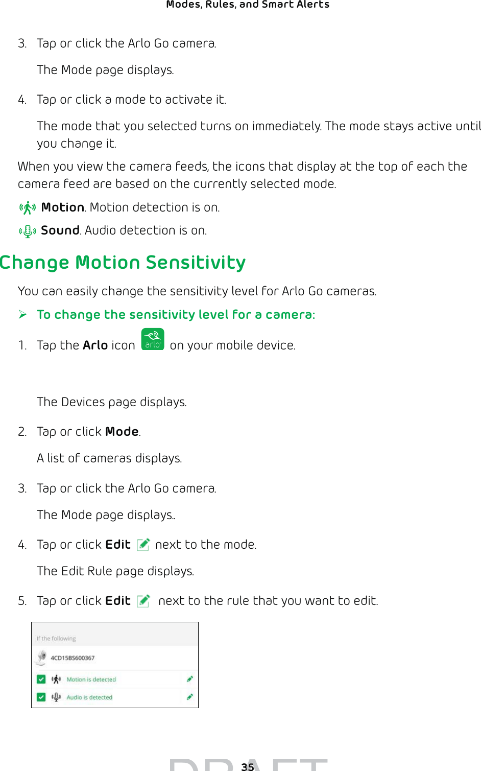 35Modes, Rules, and Smart Alerts 3.  Tap or click the Arlo Go camera. The Mode page displays. 4.  Tap or click a mode to activate it.The mode that you selected turns on immediately. The mode stays active until you change it.When you view the camera feeds, the icons that display at the top of each the camera feed are based on the currently selected mode.  Motion. Motion detection is on. Sound. Audio detection is on.Change Motion SensitivityYou can easily change the sensitivity level for Arlo Go cameras. ¾To change the sensitivity level for a camera:1. Tap the Arlo icon   on your mobile device.You can also enter arlo.netgear.com in the address bar of a browser.The Devices page displays. 2.  Tap or click Mode.A list of cameras displays.3.  Tap or click the Arlo Go camera.The Mode page displays..4.  Tap or click Edit next to the mode.The Edit Rule page displays.5.  Tap or click Edit  next to the rule that you want to edit.DRAFT3535