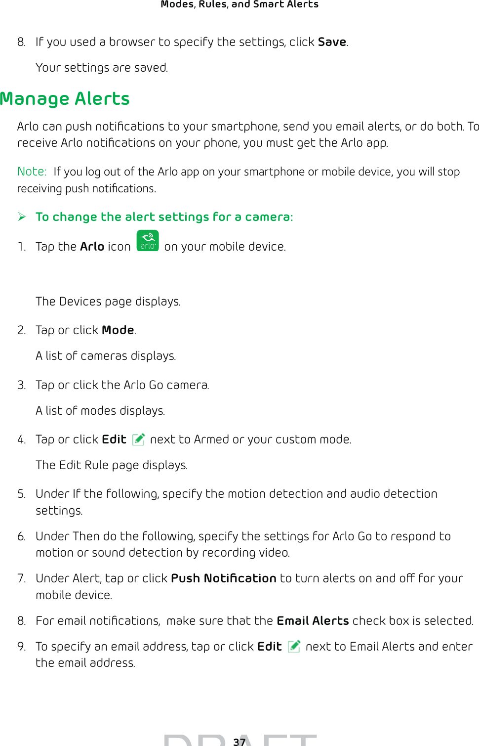 37Modes, Rules, and Smart Alerts 8.  If you used a browser to specify the settings, click Save.Your settings are saved.Manage AlertsArlo can push notiﬁcations to your smartphone, send you email alerts, or do both. To receive Arlo notiﬁcations on your phone, you must get the Arlo app.Note:  If you log out of the Arlo app on your smartphone or mobile device, you will stop receiving push notiﬁcations. ¾To change the alert settings for a camera:1. Tap the Arlo icon   on your mobile device.You can also enter arlo.netgear.com in the address bar of a browser.The Devices page displays. 2.  Tap or click Mode.A list of cameras displays.3.  Tap or click the Arlo Go camera.A list of modes displays.4.  Tap or click Edit next to Armed or your custom mode.The Edit Rule page displays.5.  Under If the following, specify the motion detection and audio detection settings.6.  Under Then do the following, specify the settings for Arlo Go to respond to motion or sound detection by recording video.7.  Under Alert, tap or click Push Notiﬁcation to turn alerts on and o for your mobile device.8.  For email notiﬁcations,  make sure that the Email Alerts check box is selected.9.  To specify an email address, tap or click Edit next to Email Alerts and enter the email address.DRAFT3737