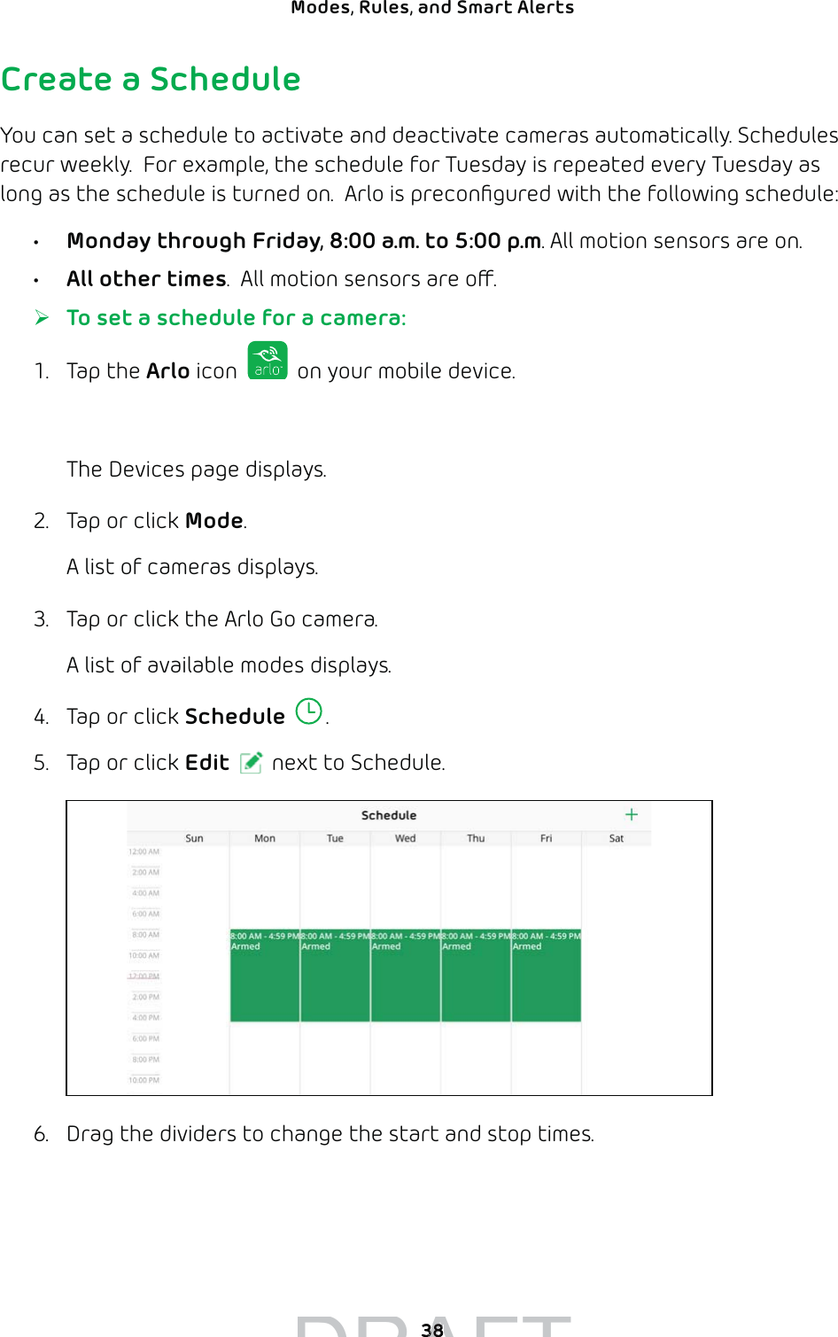 38Modes, Rules, and Smart Alerts Create a ScheduleYou can set a schedule to activate and deactivate cameras automatically. Schedules recur weekly.  For example, the schedule for Tuesday is repeated every Tuesday as long as the schedule is turned on.  Arlo is preconﬁgured with the following schedule:•  Monday through Friday, 8:00 a.m. to 5:00 p.m. All motion sensors are on.•  All other times.  All motion sensors are o. ¾To set a schedule for a camera:1. Tap the Arlo icon   on your mobile device.You can also enter arlo.netgear.com in the address bar of a browser.The Devices page displays. 2.  Tap or click Mode.A list of cameras displays.3.  Tap or click the Arlo Go camera. A list of available modes displays. 4.  Tap or click Schedule .5.  Tap or click Edit next to Schedule.6.  Drag the dividers to change the start and stop times.DRAFT3838