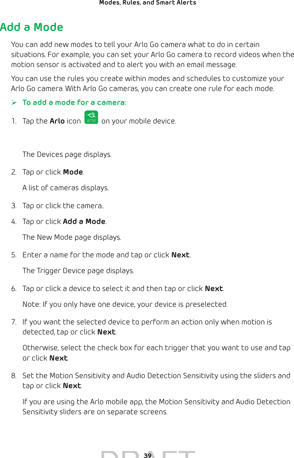 39Modes, Rules, and Smart Alerts Add a ModeYou can add new modes to tell your Arlo Go camera what to do in certain situations. For example, you can set your Arlo Go camera to record videos when the motion sensor is activated and to alert you with an email message.You can use the rules you create within modes and schedules to customize your Arlo Go camera. With Arlo Go cameras, you can create one rule for each mode. ¾To add a mode for a camera:1. Tap the Arlo icon   on your mobile device.You can also enter arlo.netgear.com in the address bar of a browser.The Devices page displays. 2.  Tap or click Mode.A list of cameras displays.3.  Tap or click the camera..4.  Tap or click Add a Mode.The New Mode page displays.5.  Enter a name for the mode and tap or click Next.The Trigger Device page displays.6.  Tap or click a device to select it and then tap or click Next.Note: If you only have one device, your device is preselected.7.  If you want the selected device to perform an action only when motion is detected, tap or click Next.Otherwise, select the check box for each trigger that you want to use and tap or click Next.8.  Set the Motion Sensitivity and Audio Detection Sensitivity using the sliders and tap or click Next.If you are using the Arlo mobile app, the Motion Sensitivity and Audio Detection Sensitivity sliders are on separate screens.DRAFT3939