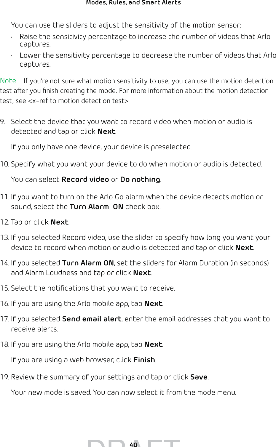 40Modes, Rules, and Smart Alerts You can use the sliders to adjust the sensitivity of the motion sensor:•  Raise the sensitivity percentage to increase the number of videos that Arlo captures.•  Lower the sensitivity percentage to decrease the number of videos that Arlo captures.Note:   If you’re not sure what motion sensitivity to use, you can use the motion detection test aer you ﬁnish creating the mode. For more information about the motion detection test, see &lt;x-ref to motion detection test&gt;9.  Select the device that you want to record video when motion or audio is detected and tap or click Next.If you only have one device, your device is preselected.10. Specify what you want your device to do when motion or audio is detected. You can select Record video or Do nothing.11. If you want to turn on the Arlo Go alarm when the device detects motion or sound, select the Turn Alarm  ON check box.12. Tap or click Next.13. If you selected Record video, use the slider to specify how long you want your device to record when motion or audio is detected and tap or click Next.14. If you selected Turn Alarm ON, set the sliders for Alarm Duration (in seconds) and Alarm Loudness and tap or click Next. 15. Select the notiﬁcations that you want to receive.16. If you are using the Arlo mobile app, tap Next.17. If you selected Send email alert, enter the email addresses that you want to receive alerts.18. If you are using the Arlo mobile app, tap Next. If you are using a web browser, click Finish.19. Review the summary of your settings and tap or click Save.Your new mode is saved. You can now select it from the mode menu.DRAFT4040