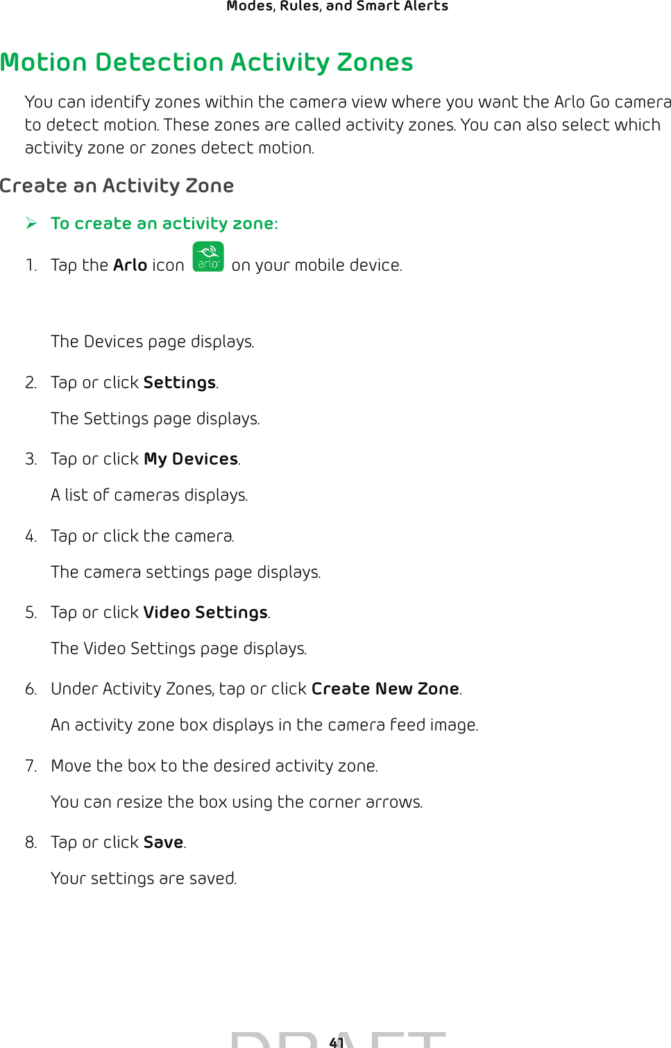 41Modes, Rules, and Smart Alerts Motion Detection Activity ZonesYou can identify zones within the camera view where you want the Arlo Go camera to detect motion. These zones are called activity zones. You can also select which activity zone or zones detect motion. Create an Activity Zone ¾To create an activity zone:1. Tap the Arlo icon   on your mobile device.You can also enter arlo.netgear.com in the address bar of a browser.The Devices page displays. 2.  Tap or click Settings.The Settings page displays.3.  Tap or click My Devices.A list of cameras displays.4.  Tap or click the camera.The camera settings page displays.5.  Tap or click Video Settings.The Video Settings page displays.6.  Under Activity Zones, tap or click Create New Zone.An activity zone box displays in the camera feed image.7.  Move the box to the desired activity zone.You can resize the box using the corner arrows.8.  Tap or click Save.Your settings are saved.DRAFT4141
