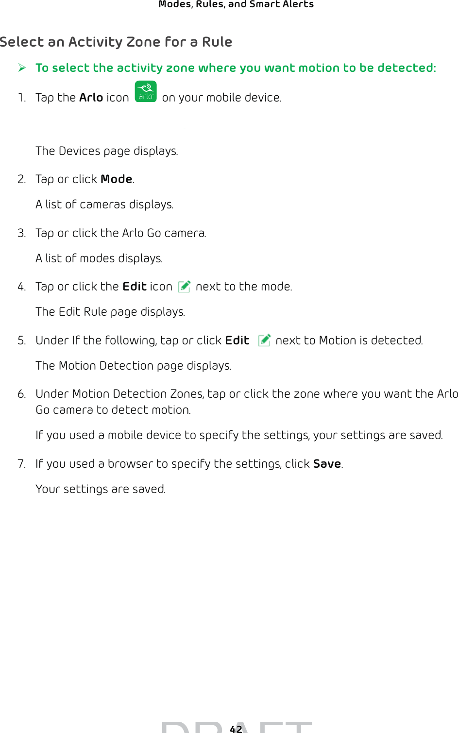 42Modes, Rules, and Smart Alerts Select an Activity Zone for a Rule ¾To select the activity zone where you want motion to be detected:1. Tap the Arlo icon   on your mobile device.You can also enter arlo.netgear.com in the address bar of a browser.The Devices page displays. 2.  Tap or click Mode.A list of cameras displays.3.  Tap or click the Arlo Go camera.A list of modes displays.4.  Tap or click the Edit icon next to the mode.The Edit Rule page displays.5.  Under If the following, tap or click Edit next to Motion is detected.The Motion Detection page displays.6.  Under Motion Detection Zones, tap or click the zone where you want the Arlo Go camera to detect motion.If you used a mobile device to specify the settings, your settings are saved.7.  If you used a browser to specify the settings, click Save.Your settings are saved.DRAFT4242