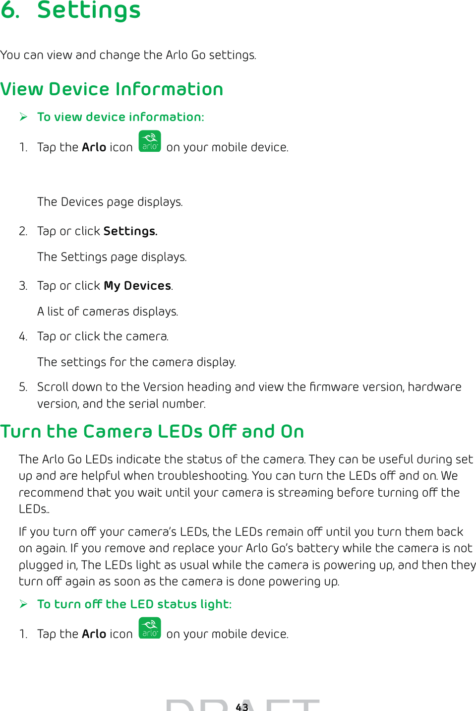 436. SettingsYou can view and change the Arlo Go settings.View Device Information ¾To view device information:1. Tap the Arlo icon   on your mobile device.You can also enter arlo.netgear.com in the address bar of a browser.The Devices page displays. 2.  Tap or click Settings.The Settings page displays.3.  Tap or click My Devices.A list of cameras displays.4.  Tap or click the camera.The settings for the camera display. 5.  Scroll down to the Version heading and view the ﬁrmware version, hardware version, and the serial number.Turn the Camera LEDs O and OnThe Arlo Go LEDs indicate the status of the camera. They can be useful during set up and are helpful when troubleshooting. You can turn the LEDs o and on. We recommend that you wait until your camera is streaming before turning o the LEDs..If you turn o your camera’s LEDs, the LEDs remain o until you turn them back on again. If you remove and replace your Arlo Go’s battery while the camera is not plugged in, The LEDs light as usual while the camera is powering up, and then they turn o again as soon as the camera is done powering up. ¾To turn o the LED status light:1. Tap the Arlo icon   on your mobile device.You can also enter arlo.netgear.com in the address bar of a browser.DRAFT4343