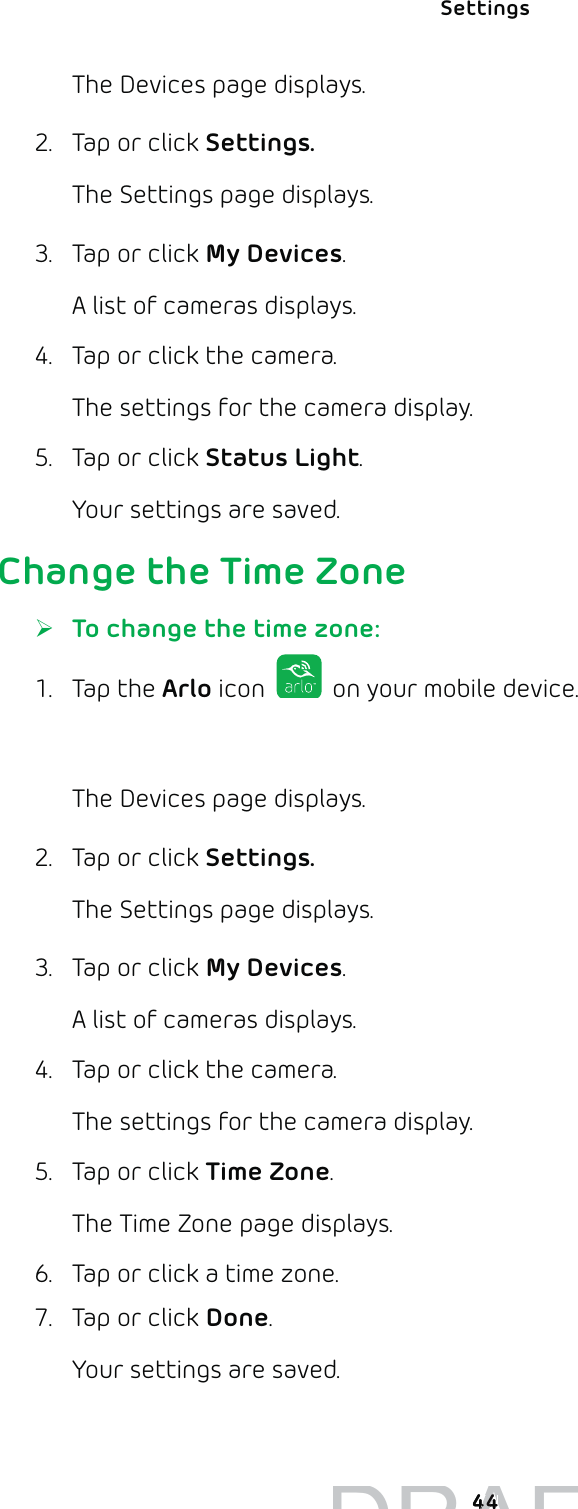 Settings 44The Devices page displays. 2.  Tap or click Settings.The Settings page displays.3.  Tap or click My Devices.A list of cameras displays.4.  Tap or click the camera.The settings for the camera display.5.  Tap or click Status Light.Your settings are saved. Change the Time Zone ¾To change the time zone:1. Tap the Arlo icon   on your mobile device.You can also enter arlo.netgear.com in the address bar of a browser.The Devices page displays. 2.  Tap or click Settings.The Settings page displays.3.  Tap or click My Devices.A list of cameras displays.4.  Tap or click the camera.The settings for the camera display.5.  Tap or click Time Zone.The Time Zone page displays. 6.  Tap or click a time zone.7.  Tap or click Done.Your settings are saved.DRAFT4444