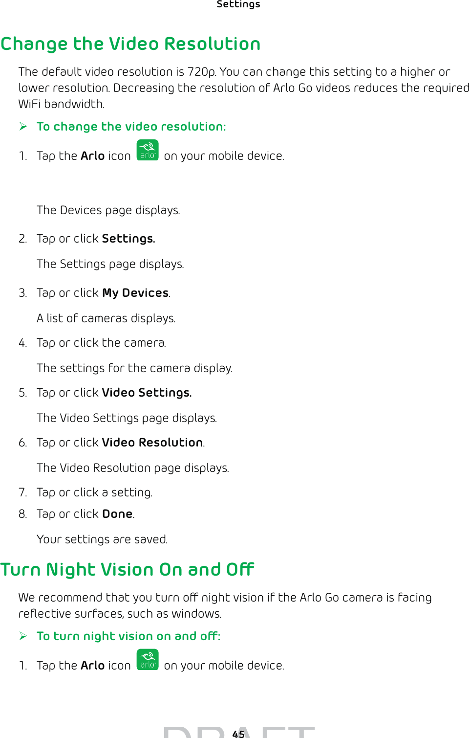 Settings 45Change the Video ResolutionThe default video resolution is 720p. You can change this setting to a higher or lower resolution. Decreasing the resolution of Arlo Go videos reduces the required WiFi bandwidth. ¾To change the video resolution:1. Tap the Arlo icon   on your mobile device.You can also enter arlo.netgear.com in the address bar of a browser.The Devices page displays. 2.  Tap or click Settings.The Settings page displays.3.  Tap or click My Devices.A list of cameras displays.4.  Tap or click the camera.The settings for the camera display.5.  Tap or click Video Settings.The Video Settings page displays.6.  Tap or click Video Resolution.The Video Resolution page displays. 7.  Tap or click a setting.8.  Tap or click Done.Your settings are saved.Turn Night Vision On and OWe recommend that you turn o night vision if the Arlo Go camera is facing reﬂective surfaces, such as windows.  ¾To turn night vision on and o:1. Tap the Arlo icon   on your mobile device.You can also enter arlo.netgear.com in the address bar of a browser.DRAFT4545