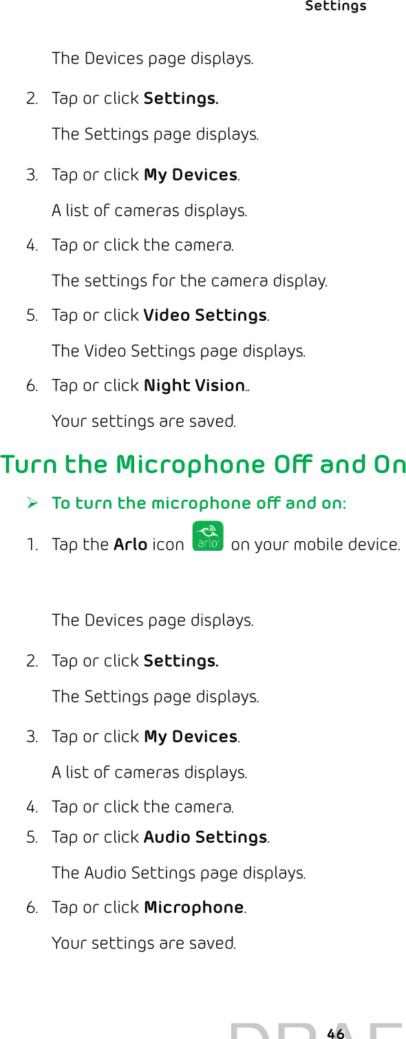 Settings 46The Devices page displays. 2.  Tap or click Settings.The Settings page displays.3.  Tap or click My Devices.A list of cameras displays.4.  Tap or click the camera.The settings for the camera display.5.  Tap or click Video Settings.The Video Settings page displays.6.  Tap or click Night Vision..Your settings are saved.Turn the Microphone O and On ¾To turn the microphone o and on:1. Tap the Arlo icon   on your mobile device.You can also enter arlo.netgear.com in the address bar of a browser.The Devices page displays. 2.  Tap or click Settings.The Settings page displays.3.  Tap or click My Devices.A list of cameras displays.4.  Tap or click the camera.5.  Tap or click Audio Settings.The Audio Settings page displays.6.  Tap or click Microphone.Your settings are saved.DRAFT4646