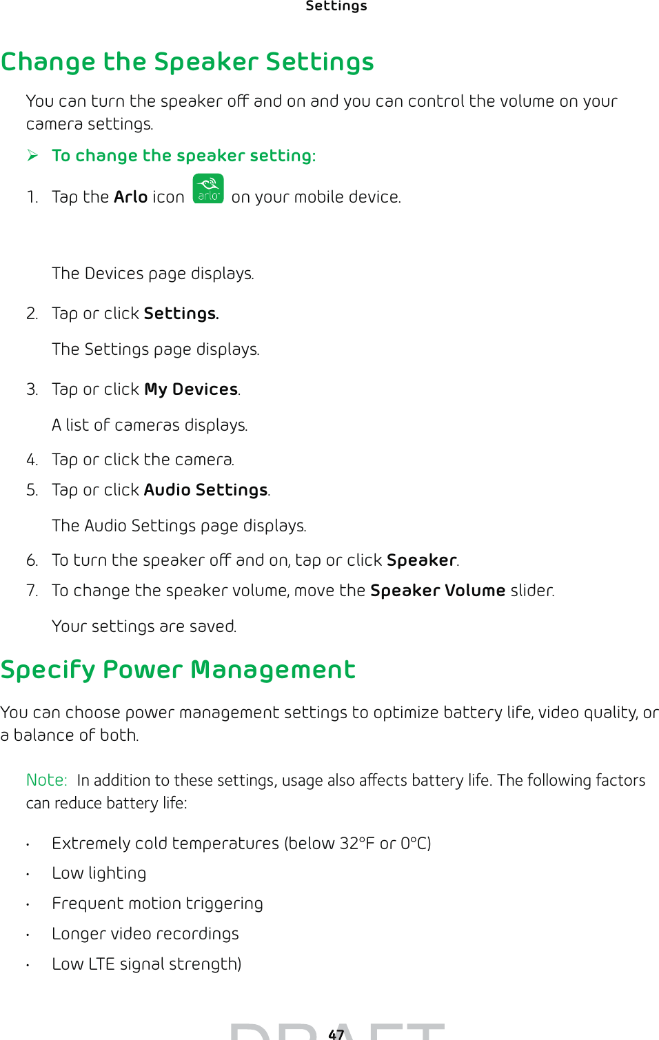 Settings 47Change the Speaker SettingsYou can turn the speaker o and on and you can control the volume on your camera settings. ¾To change the speaker setting:1. Tap the Arlo icon   on your mobile device.You can also enter arlo.netgear.com in the address bar of a browser.The Devices page displays. 2.  Tap or click Settings.The Settings page displays.3.  Tap or click My Devices.A list of cameras displays.4.  Tap or click the camera.5.  Tap or click Audio Settings.The Audio Settings page displays.6.  To turn the speaker o and on, tap or click Speaker.7.  To change the speaker volume, move the Speaker Volume slider.Your settings are saved.Specify Power ManagementYou can choose power management settings to optimize battery life, video quality, or a balance of both.Note:  In addition to these settings, usage also aects battery life. The following factors can reduce battery life: •  Extremely cold temperatures (below 32°F or 0°C)• Low lighting•  Frequent motion triggering•  Longer video recordings•  Low LTE signal strength) 4747