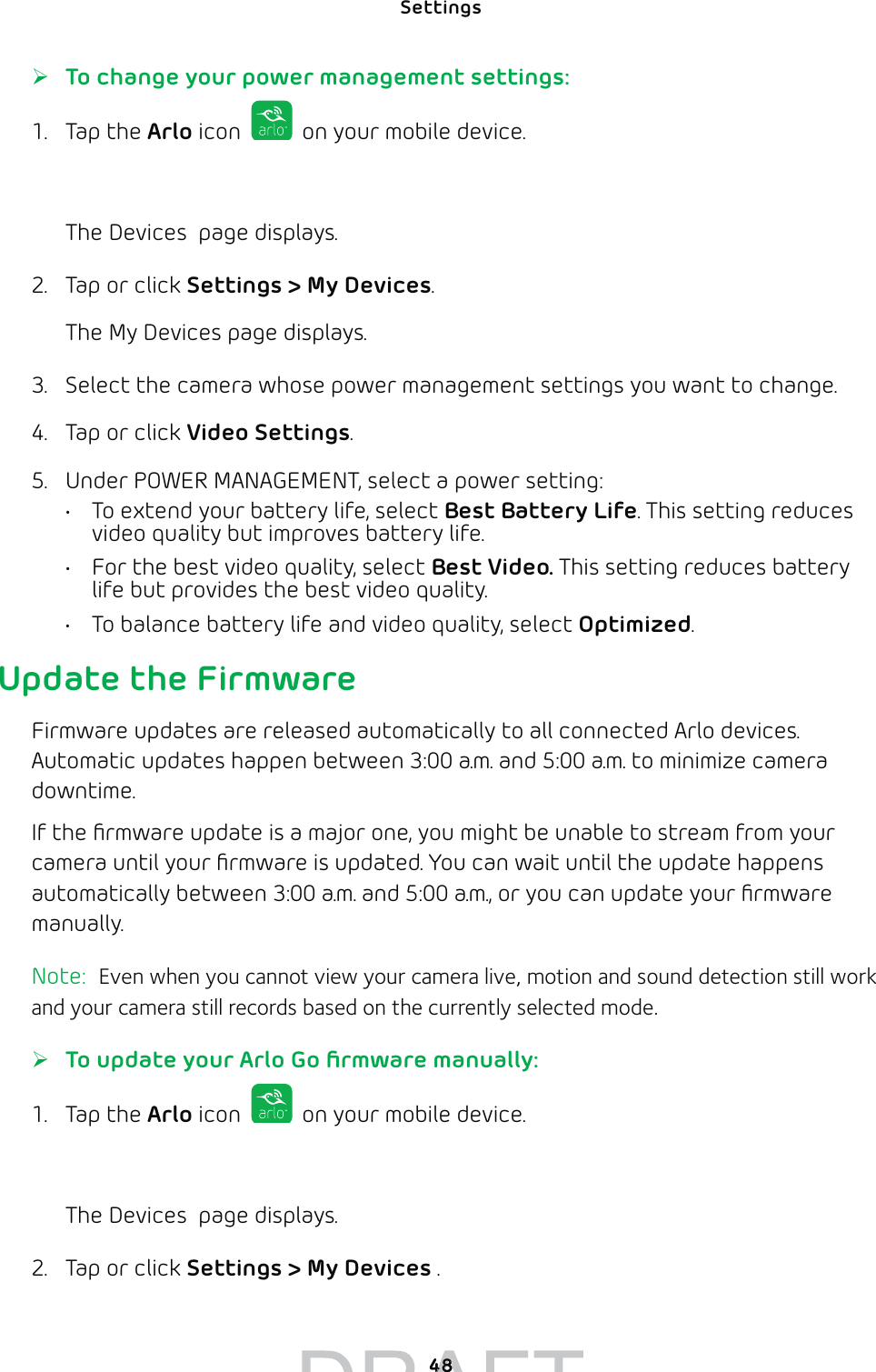 Settings 48 ¾To change your power management settings:1. Tap the Arlo icon   on your mobile device.You can also enter arlo.netgear.com in the address bar of a browser.The Devices  page displays. 2.  Tap or click Settings &gt; My Devices.The My Devices page displays.3.  Select the camera whose power management settings you want to change.4.  Tap or click Video Settings.5.  Under POWER MANAGEMENT, select a power setting:•  To extend your battery life, select Best Battery Life. This setting reduces video quality but improves battery life. •  For the best video quality, select Best Video. This setting reduces battery life but provides the best video quality. •  To balance battery life and video quality, select Optimized. Update the FirmwareFirmware updates are released automatically to all connected Arlo devices. Automatic updates happen between 3:00 a.m. and 5:00 a.m. to minimize camera downtime. If the ﬁrmware update is a major one, you might be unable to stream from your camera until your ﬁrmware is updated. You can wait until the update happens automatically between 3:00 a.m. and 5:00 a.m., or you can update your ﬁrmware manually. Note:  Even when you cannot view your camera live, motion and sound detection still work and your camera still records based on the currently selected mode. ¾To update your Arlo Go ﬁrmware manually:1. Tap the Arlo icon   on your mobile device.You can also enter arlo.netgear.com in the address bar of a browser.The Devices  page displays. 2.  Tap or click Settings &gt; My Devices .4848