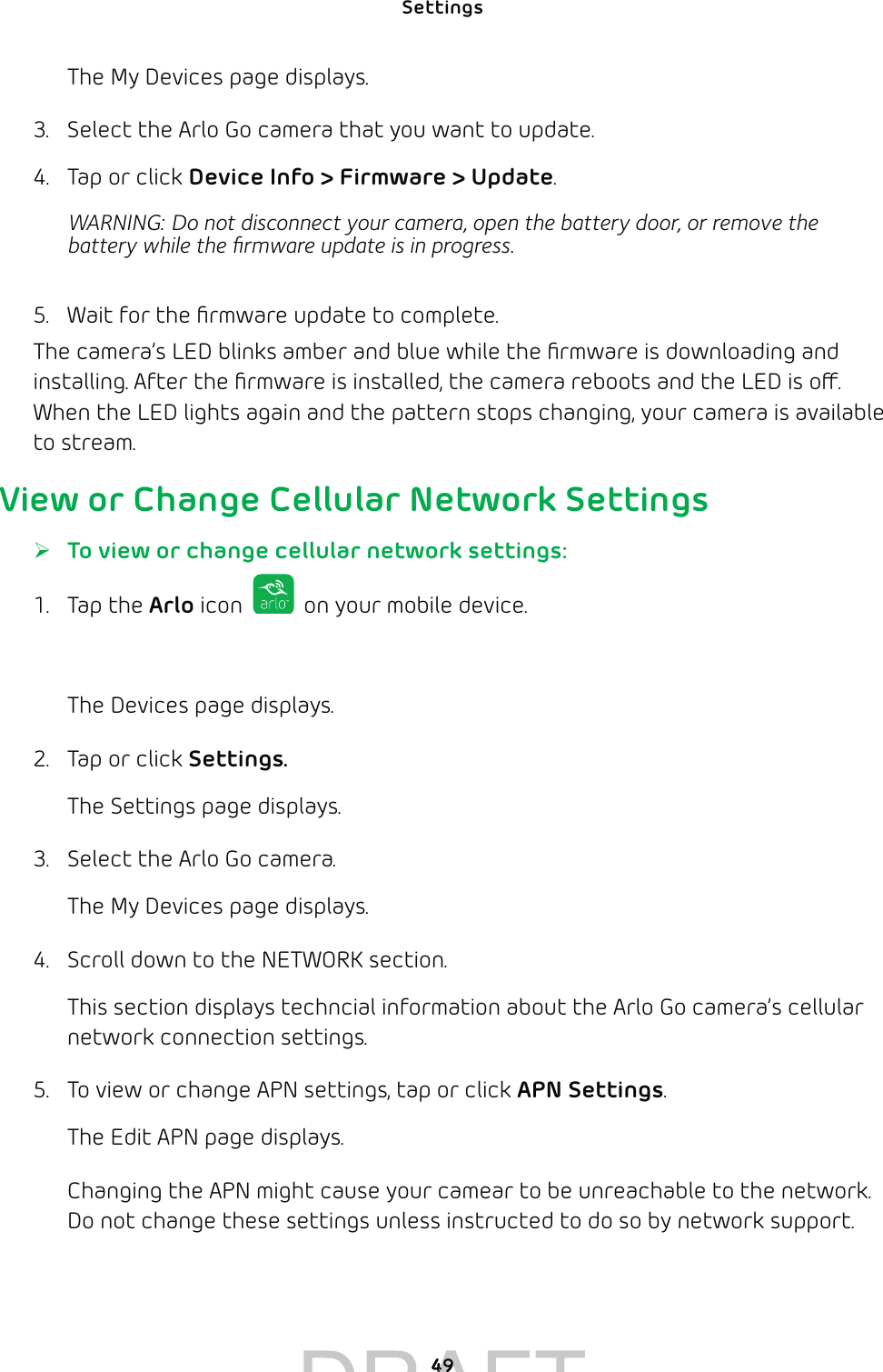 Settings 49The My Devices page displays.3.  Select the Arlo Go camera that you want to update.4.  Tap or click Device Info &gt; Firmware &gt; Update.WARNING: Do not disconnect your camera, open the battery door, or remove the battery while the ﬁrmware update is in progress.5.  Wait for the ﬁrmware update to complete.The camera’s LED blinks amber and blue while the ﬁrmware is downloading and installing. After the ﬁrmware is installed, the camera reboots and the LED is o. When the LED lights again and the pattern stops changing, your camera is available to stream.View or Change Cellular Network Settings ¾To view or change cellular network settings:1. Tap the Arlo icon   on your mobile device.You can also enter arlo.netgear.com in the address bar of a browser.The Devices page displays. 2.  Tap or click Settings.The Settings page displays.3.  Select the Arlo Go camera.The My Devices page displays.4.  Scroll down to the NETWORK section.This section displays techncial information about the Arlo Go camera’s cellular network connection settings. 5.  To view or change APN settings, tap or click APN Settings.The Edit APN page displays. Changing the APN might cause your camear to be unreachable to the network. Do not change these settings unless instructed to do so by network support.4949