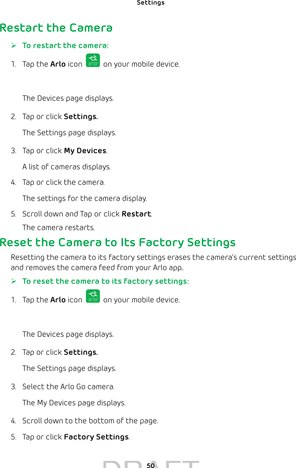 Settings 50Restart the Camera ¾To restart the camera:1. Tap the Arlo icon   on your mobile device.You can also enter arlo.netgear.com in the address bar of a browser.The Devices page displays. 2.  Tap or click Settings.The Settings page displays.3.  Tap or click My Devices.A list of cameras displays.4.  Tap or click the camera.The settings for the camera display.5.  Scroll down and Tap or click Restart.The camera restarts.Reset the Camera to Its Factory SettingsResetting the camera to its factory settings erases the camera’s current settings and removes the camera feed from your Arlo app.. ¾To reset the camera to its factory settings:1. Tap the Arlo icon   on your mobile device.You can also enter arlo.netgear.com in the address bar of a browser.The Devices page displays. 2.  Tap or click Settings.The Settings page displays.3.  Select the Arlo Go camera.The My Devices page displays.4.  Scroll down to the bottom of the page.5.  Tap or click Factory Settings.DRAFT5050