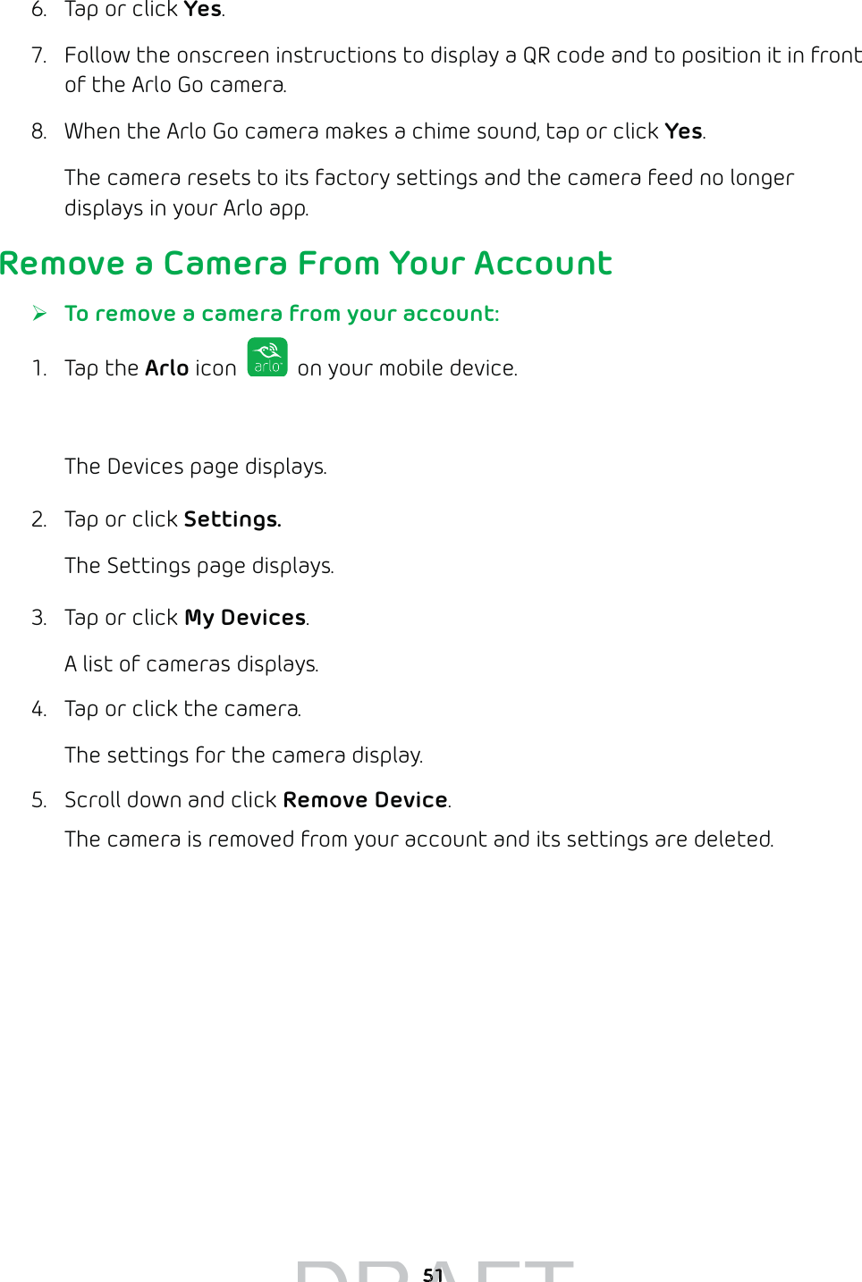 516.  Tap or click Yes.7.  Follow the onscreen instructions to display a QR code and to position it in front of the Arlo Go camera.8.  When the Arlo Go camera makes a chime sound, tap or click Yes.The camera resets to its factory settings and the camera feed no longer displays in your Arlo app.Remove a Camera From Your Account ¾To remove a camera from your account:1. Tap the Arlo icon   on your mobile device.You can also enter arlo.netgear.com in the address bar of a browser.The Devices page displays. 2.  Tap or click Settings.The Settings page displays.3.  Tap or click My Devices.A list of cameras displays.4.  Tap or click the camera.The settings for the camera display.5.  Scroll down and click Remove Device.The camera is removed from your account and its settings are deleted.DRAFT5151