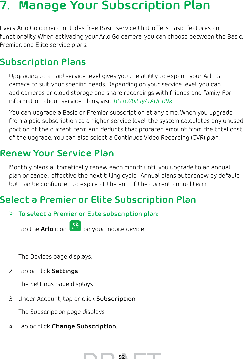527.  Manage Your Subscription PlanEvery Arlo Go camera includes free Basic service that oers basic features and functionality. When activating your Arlo Go camera, you can choose between the Basic, Premier, and Elite service plans. Subscription PlansUpgrading to a paid service level gives you the ability to expand your Arlo Go camera to suit your speciﬁc needs. Depending on your service level, you can add cameras or cloud storage and share recordings with friends and family. For information about service plans, visit http://bit.ly/1AQGR9k.You can upgrade a Basic or Premier subscription at any time. When you upgrade from a paid subscription to a higher service level, the system calculates any unused portion of the current term and deducts that prorated amount from the total cost of the upgrade. You can also select a Continuos Video Recording (CVR) plan.Renew Your Service PlanMonthly plans automatically renew each month until you upgrade to an annual plan or cancel, eective the next billing cycle.  Annual plans autorenew by default but can be conﬁgured to expire at the end of the current annual term.Select a Premier or Elite Subscription Plan ¾To select a Premier or Elite subscription plan:1. Tap the Arlo icon   on your mobile device.You can also enter arlo.netgear.com in the address bar of a browser.The Devices page displays. 2.  Tap or click Settings.The Settings page displays.3.  Under Account, tap or click Subscription.The Subscription page displays.4.  Tap or click Change Subscription.DRAFT5252